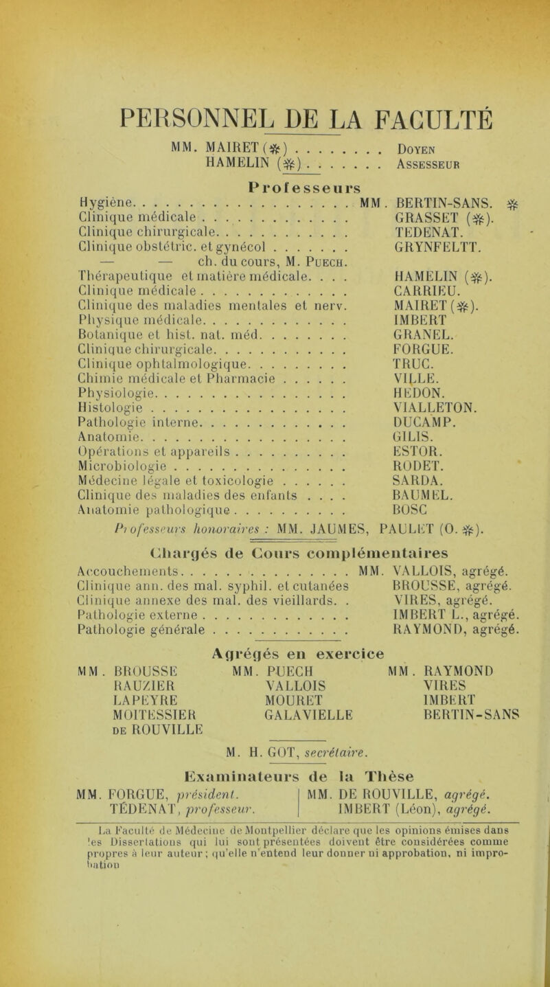 PERSONNEL DE LA FACULTÉ MM. MAlRET(ifc) Doyen HAMELIN ($) Assesseur K* 1* O I* P ^ <n P 11 Hygiène MM. BERTIN-SANS. # Clinique médicale . . . GRASSET (#). Clinique chirurgicale TEDENAT. Clinique obstétric. et gynécol GRYNFELTT. — — ch. du cours, M. Puech. Thérapeutique et matière médicale. . . . HAMELIN (ifc). Clinique médicale CARRIEU. Clinique des maladies mentales et nerv. MAIRET(^). Physique médicale IMBERT Botanique et hist. nat. méd GRANEL. Clinique chirurgicale FORGUE. Clinique ophtalmologique TRUC. Chimie médicale et Pharmacie VIELE. Physiologie HEDON. Histologie VIALLETON. Pathologie interne DUCAMP. Anatomie GILIS. Opérations et appareils ESTOR. Microbiologie RODET. Médecine légale et toxicologie SARDA. Clinique des maladies des enfants .... BAUMEL. Anatomie pathologique BOSC Professeurs honoraires : MM. JAUMES, PAULET (O.rfc). Chargés de Cours complémentaires Accouchements MM. VALLOIS, agrégé. Clinique arm. des mal. syphil. et cutanées BROUSSE, agrégé. Clinique annexe des mal. des vieillards. . VIRES, agrégé. Pathologie externe IMBERT L., agrégé. Pathologie générale RAYMOND, agrégé. Agrégés en exercice MM. BROUSSE MM. PUECH MM. RAYMOND RAUZIER VALLOIS VIRES LAPEYRE MOURET IMBERT M01TESSIER GALAVIELLE BERTIN-SANS de ROUVILLE M. H. GOT, secrétaire. Examinateurs de la Thèse MM. FORGUE, président. MM. DE ROUVILLE, agrégé. TÉDENAT, professeur. IMBERT (Léon), agrégé. La Faculté de Médecine de Montpellier déclare que les opinions émises dans les Dissertations qui lui sont présentées doivent être considérées comme propres à leur auteur; qu’elle n’entend leur donner ui approbation, ni impro- bation