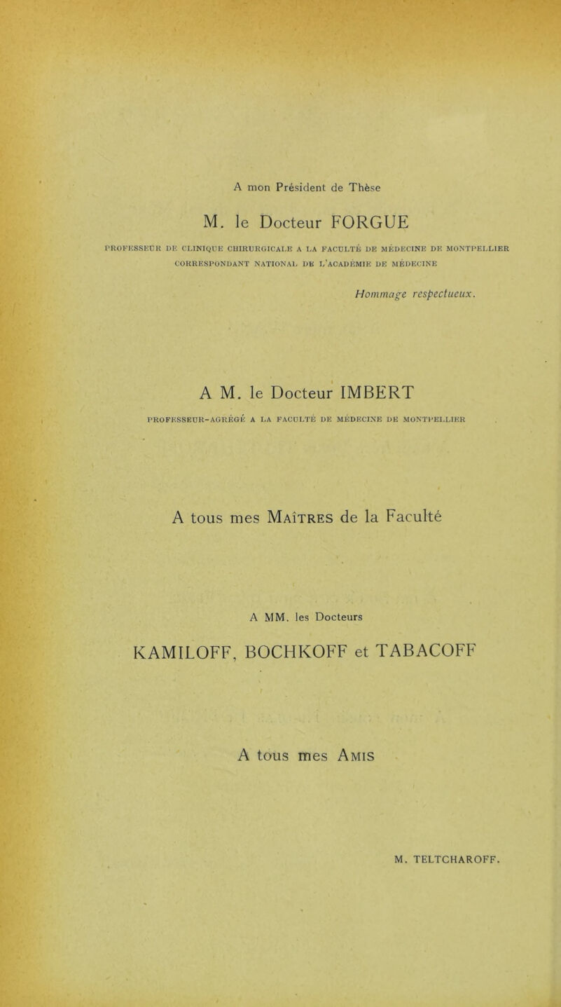 A mon Président de Thèse M. le Docteur FORGUE PROFESSEUR DE CLINIQUE CHIRURGICALE A LA FACULTÉ DE MÉDECINE DE MONTPELLIER CORRESPONDANT NATIONAL DE L’ACADÉMIE DE MÉDECINE Hommage respectueux. A M. le Docteur IMBERT PROFESSEUR-AGRÉGÉ A LA FACULTÉ DE MÉDECINE DE MONTPELLIER A tous mes Maîtres de la Faculté A MM. les Docteurs KAMILOFF, BOCHKOFF et TABACOFF A tous mes Amis