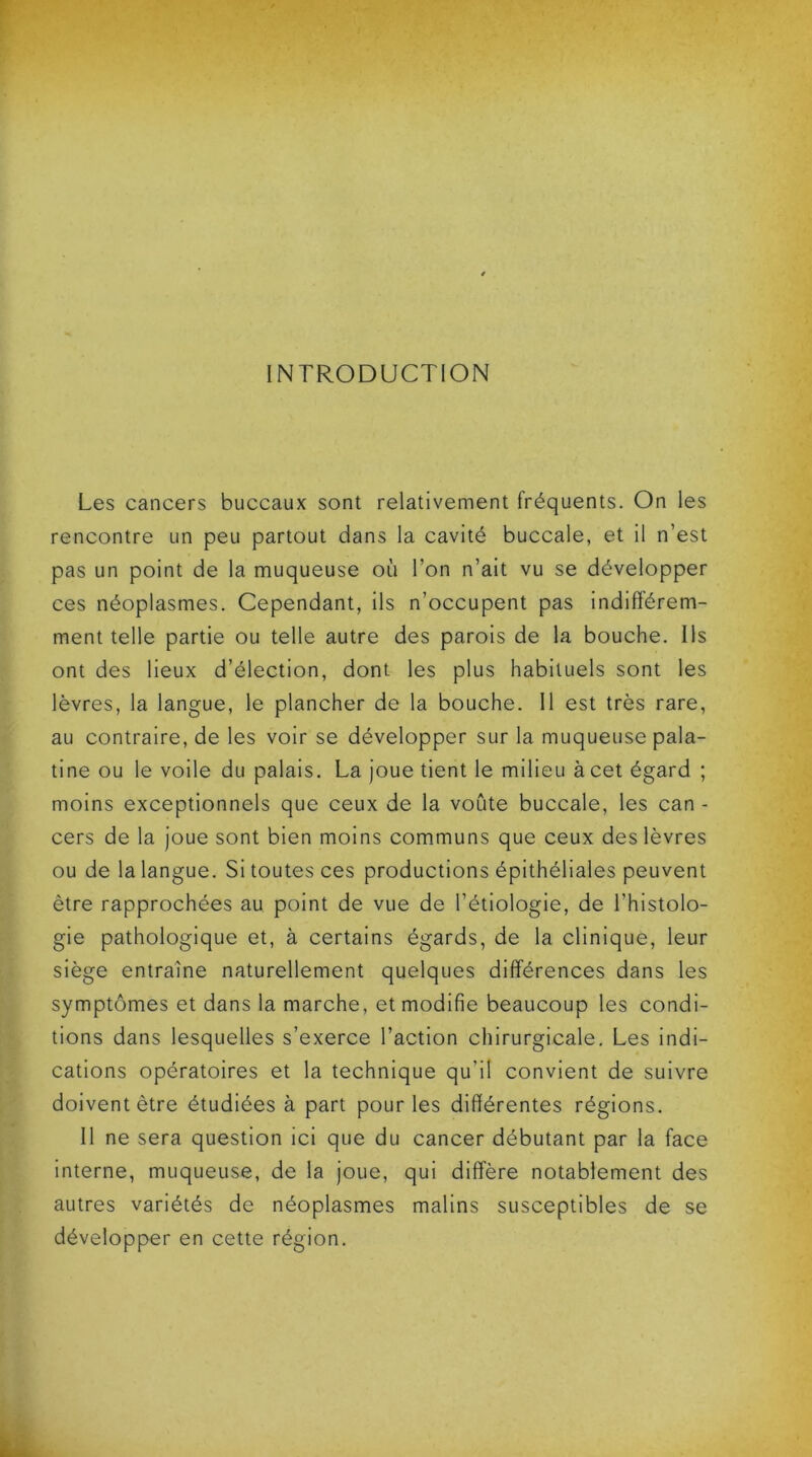 INTRODUCTION Les cancers buccaux sont relativement fréquents. On les rencontre un peu partout dans la cavité buccale, et il n’est pas un point de la muqueuse où l’on n’ait vu se développer ces néoplasmes. Cependant, ils n’occupent pas indifférem- ment telle partie ou telle autre des parois de la bouche. Ils ont des lieux d’élection, dont les plus habituels sont les lèvres, la langue, le plancher de la bouche. Il est très rare, au contraire, de les voir se développer sur la muqueuse pala- tine ou le voile du palais. La joue tient le milieu à cet égard ; moins exceptionnels que ceux de la voûte buccale, les can - cers de la joue sont bien moins communs que ceux des lèvres ou de la langue. Si toutes ces productions épithéliales peuvent être rapprochées au point de vue de l’étiologie, de l'histolo- gie pathologique et, à certains égards, de la clinique, leur siège entraîne naturellement quelques différences dans les symptômes et dans la marche, et modifie beaucoup les condi- tions dans lesquelles s’exerce l’action chirurgicale. Les indi- cations opératoires et la technique qu'il convient de suivre doivent être étudiées à part pour les différentes régions. Il ne sera question ici que du cancer débutant par la face interne, muqueuse, de la joue, qui diffère notablement des autres variétés de néoplasmes malins susceptibles de se développer en cette région.