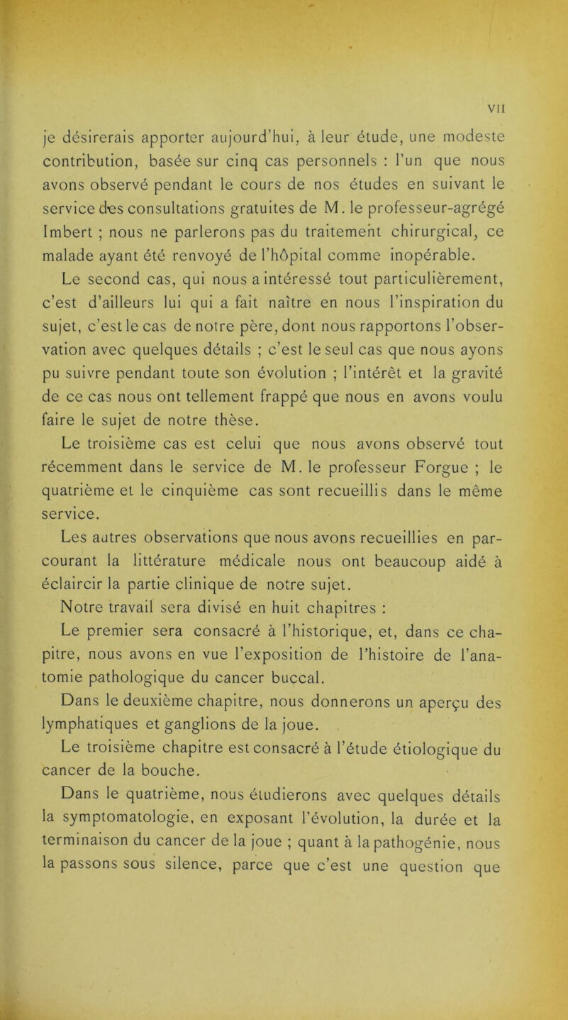 je désirerais apporter aujourd’hui, à leur étude, une modeste contribution, basée sur cinq cas personnels : l’un que nous avons observé pendant le cours de nos études en suivant le service des consultations gratuites de M. le professeur-agrégé Imbert ; nous ne parlerons pas du traitement chirurgical, ce malade ayant été renvoyé de l’hôpital comme inopérable. Le second cas, qui nous a intéressé tout particulièrement, c’est d’ailleurs lui qui a fait naître en nous l’inspiration du sujet, c’est le cas de notre père, dont nous rapportons l’obser- vation avec quelques détails ; c’est le seul cas que nous ayons pu suivre pendant toute son évolution ; l’intérêt et la gravité de ce cas nous ont tellement frappé que nous en avons voulu faire le sujet de notre thèse. Le troisième cas est celui que nous avons observé tout récemment dans le service de M. le professeur Forgue ; le quatrième et le cinquième cas sont recueillis dans le môme service. Les autres observations que nous avons recueillies en par- courant la littérature médicale nous ont beaucoup aidé à éclaircir la partie clinique de notre sujet. Notre travail sera divisé en huit chapitres : Le premier sera consacré à l’historique, et, dans ce cha- pitre, nous avons en vue l’exposition de l’histoire de l’ana- tomie pathologique du cancer buccal. Dans le deuxième chapitre, nous donnerons un aperçu des lymphatiques et ganglions de la joue. Le troisième chapitre est consacré à l’étude étiologique du cancer de la bouche. Dans le quatrième, nous étudierons avec quelques détails la symptomatologie, en exposant l’évolution, la durée et la terminaison du cancer de la joue ; quant à la pathogénie, nous la passons sous silence, parce que c’est une question que