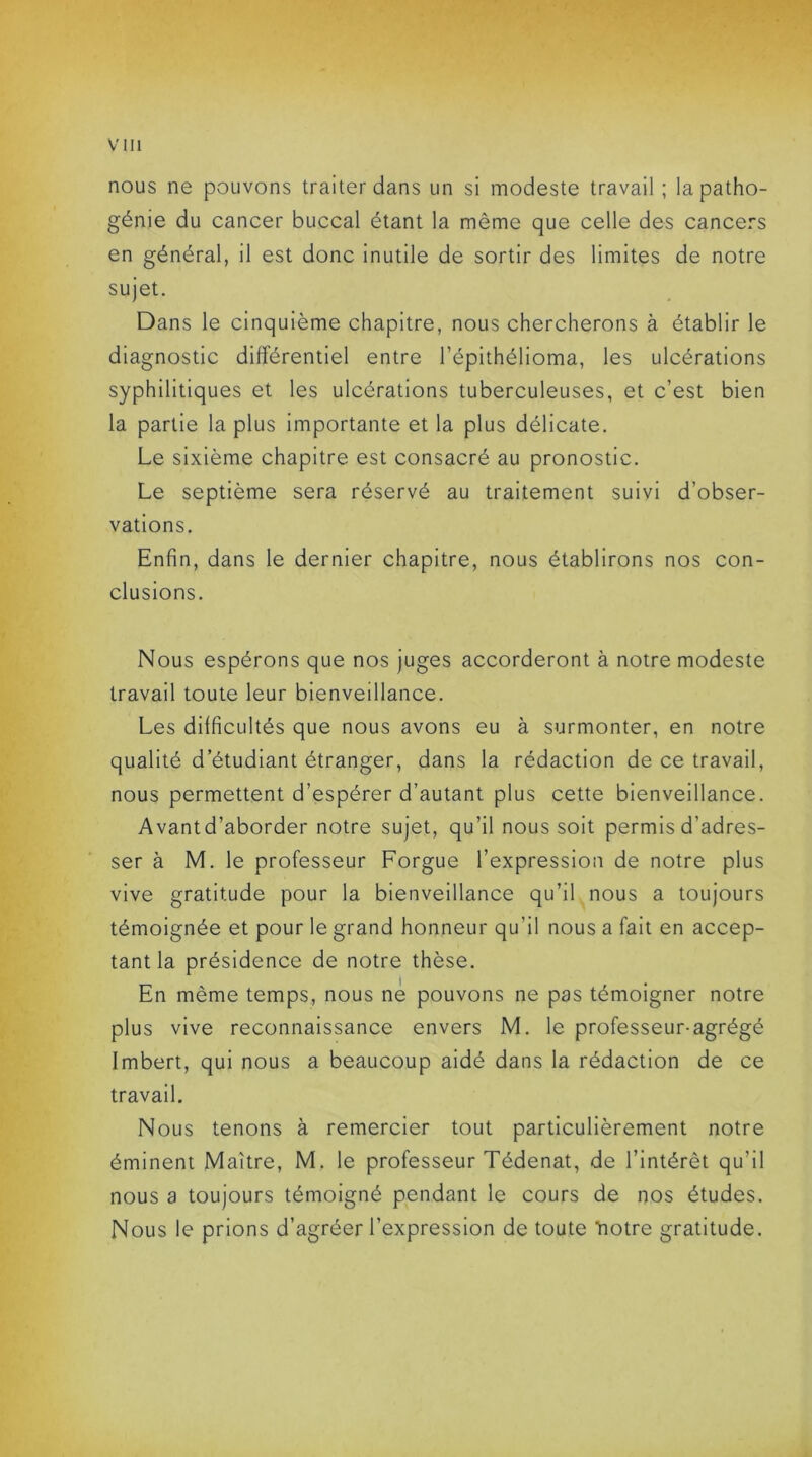 nous ne pouvons traiter dans un si modeste travail; la patho- génie du cancer buccal étant la même que celle des cancers en général, il est donc inutile de sortir des limites de notre sujet. Dans le cinquième chapitre, nous chercherons à établir le diagnostic différentiel entre l’épithélioma, les ulcérations syphilitiques et les ulcérations tuberculeuses, et c’est bien la partie la plus importante et la plus délicate. Le sixième chapitre est consacré au pronostic. Le septième sera réservé au traitement suivi d’obser- vations. Enfin, dans le dernier chapitre, nous établirons nos con- clusions. Nous espérons que nos juges accorderont à notre modeste travail toute leur bienveillance. Les difficultés que nous avons eu à surmonter, en notre qualité d’étudiant étranger, dans la rédaction de ce travail, nous permettent d’espérer d’autant plus cette bienveillance. Avantd’aborder notre sujet, qu’il nous soit permis d'adres- ser à M. le professeur Forgue l’expression de notre plus vive gratitude pour la bienveillance qu’il nous a toujours témoignée et pour le grand honneur qu’il nous a fait en accep- tant la présidence de notre thèse. En même temps, nous ne pouvons ne pas témoigner notre plus vive reconnaissance envers M. le professeur-agrégé Imbert, qui nous a beaucoup aidé dans la rédaction de ce travail. Nous tenons à remercier tout particulièrement notre éminent Maître, M. le professeur Tédenat, de l’intérêt qu’il nous a toujours témoigné pendant le cours de nos études. Nous le prions d’agréer l’expression de toute notre gratitude.