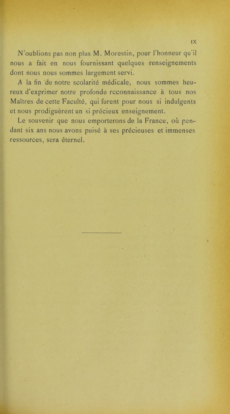 N'oublions pas non plus M. Morestin, pour l’honneur qu’il nous a fait en nous fournissant quelques renseignements dont nous nous sommes largement servi. A la fin de notre scolarité médicale, nous sommes heu- reux d’exprimer notre profonde reconnaissance à tous nos Maîtres de cette Faculté, qui furent pour nous si indulgents et nous prodiguèrent un si précieux enseignement. Le souvenir que nous emporterons de la France, où pen- dant six ans nous avons puisé à ses précieuses et immenses ressources, sera éternel.