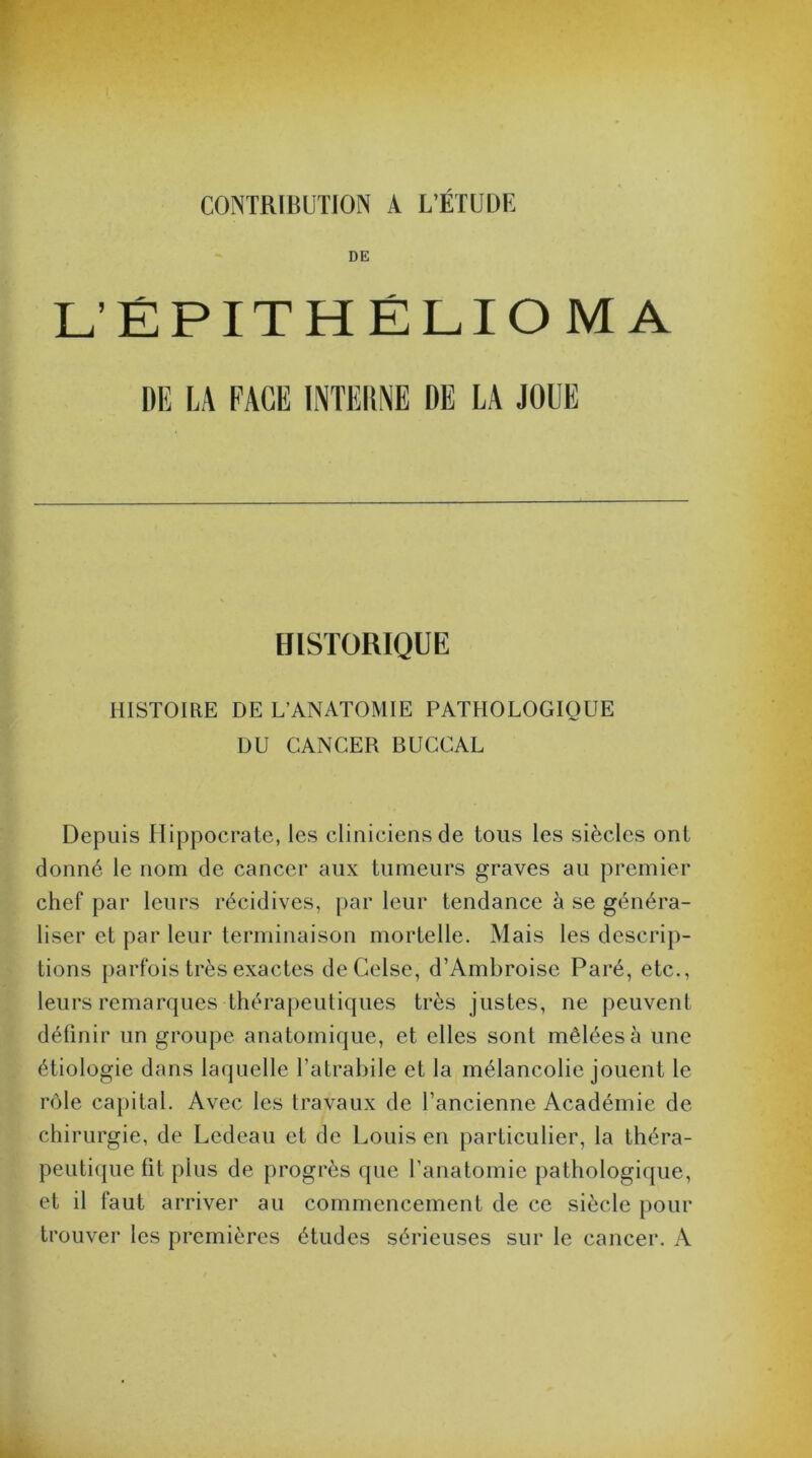 CONTRIBUTION A L’ÉTUDE DE L'ÉPITHÉLIOMA DE LA FACE INTERNE DE LA JOUE HISTORIQUE HISTOIRE DE L’ANATOMIE PATHOLOGIQUE DU CANCER BUCCAL Depuis Hippocrate, les cliniciens de tous les siècles ont donné le nom de cancer aux tumeurs graves au premier chef par leurs récidives, par leur tendance à se généra- liser et par leur terminaison mortelle. Mais les descrip- tions parfois très exactes deCelse, d’Ambroise Paré, etc., leurs remarques thérapeutiques très justes, ne peuvent définir un groupe anatomique, et elles sont mêlées à une étiologie dans laquelle l’atrabile et la mélancolie jouent le rôle capital. Avec les travaux de l’ancienne Académie de chirurgie, de Ledeau et de Louis en particulier, la théra- peutique fit plus de progrès que l’anatomie pathologique, et il faut arriver au commencement de ce siècle pour trouve!1 les premières études sérieuses sur le cancer. A