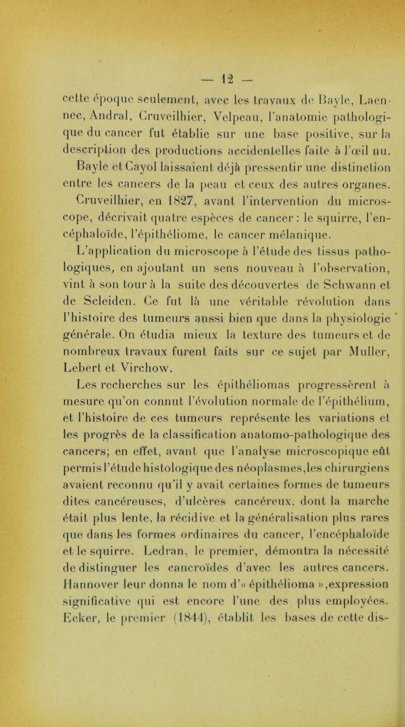 cette époque seulement, avec les travaux de Bayle, Laën- nec, Andral, Gruveilhier, Velpeau, l’anatomie pathologi- que du cancer fut établie sur une base positive, sur la description des productions accidentelles faite à l’œil nu. Bayle etCayol laissaient déjà pressentir une distinction entre les cancers de la peau et ceux des autres organes. Gruveilhier, en 1827, avant l’intervention du micros- cope, décrivait quatre espèces de cancer: le squirre, l’en- céphaloïde, l’épithéliome, le cancer mélanique. L’application du microscope à l’étude des tissus patho- logiques, en ajoutant un sens nouveau à l’observation, vint à son tour à la suite des découvertes de Schwann et de Scleiden. Ce fut là une véritable révolution dans l’histoire des tumeurs aussi bien que dans la physiologie ’ générale. On étudia mieux la texture des tumeurs et de nombreux travaux furent faits sur ce sujet par Muller, Lebert et Virchow. Les recherches sur les épithéliomas progressèrent à mesure qu’on connut l’évolution normale de l’épithélium, et l’histoire de ces tumeurs représente les variations et les progrès de la classification anatomo-pathologique des cancers; en effet, avant que l’analyse microscopique eût permis l’étude histologique des néoplasmes,les chirurgiens avaient reconnu qu’il y avait certaines formes de tumeurs dites cancéreuses, d’ulcères cancéreux, dont la marche était plus lente, la récidive et la généralisation plus rares que dans les formes ordinaires du cancer, l’encéphaloïde et le squirre. Ledran, le premier, démontra la nécessité de distinguer les cancroïdes d'avec les autres cancers, llannover leur donna le nom d’« épithélioma »,expression significative qui est encore l’une des plus employées. Ecker, le premier (1844), établit les bases de cette dis-
