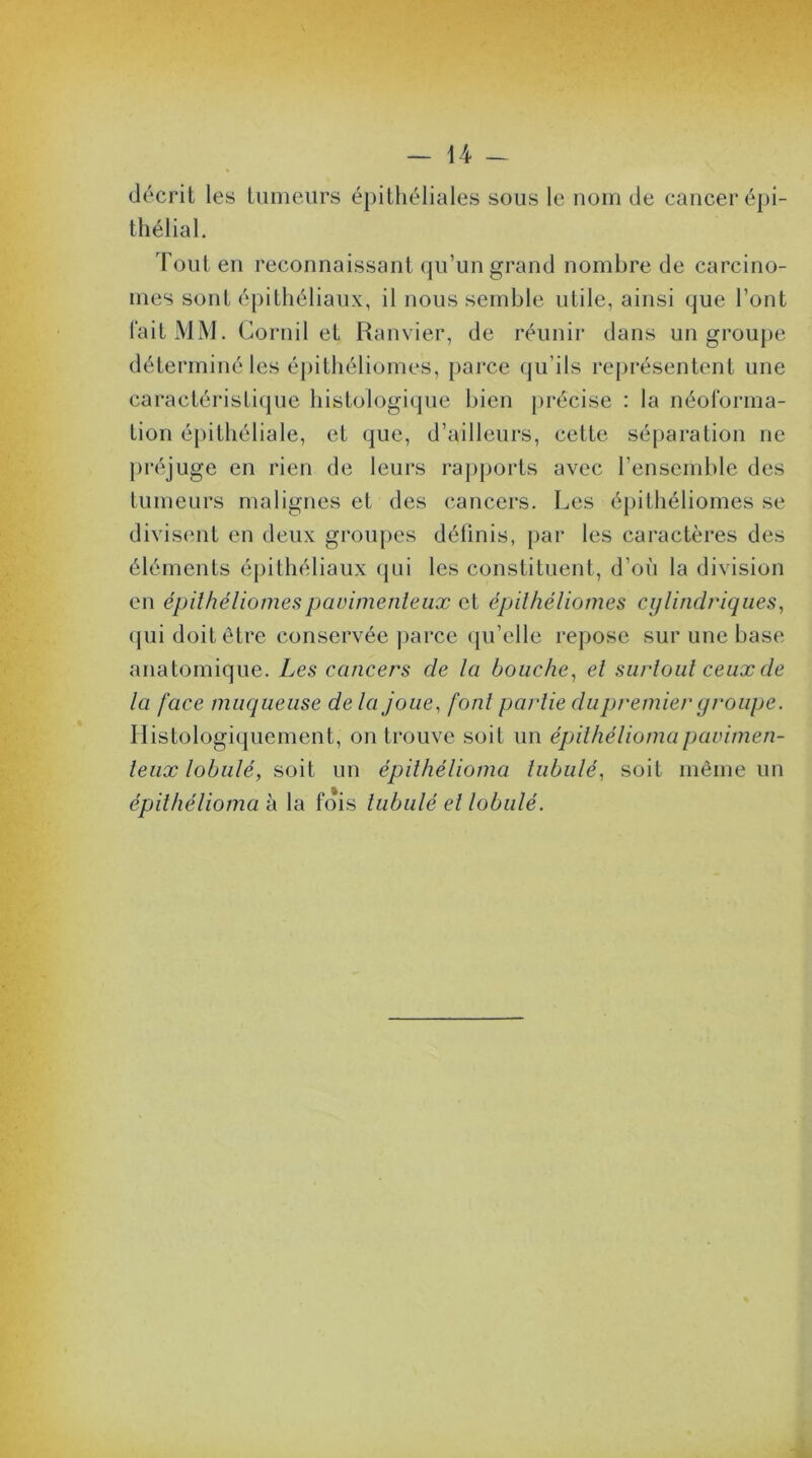 décrit les tumeurs épithéliales sous le nom de cancer épi- thélial. Tout en reconnaissant qu’un grand nombre de carcino- mes sont épithéliaux, il nous semble utile, ainsi que l’ont fait MM. Cornil et Ranvier, de réunir dans un groupe déterminé les épithéliomes, parce qu’ils représentent une caractéristique histologique bien précise : la néoforma- Lion épithéliale, et que, d’ailleurs, cette séparation ne préjuge en rien de leurs rapports avec l’ensemble des tumeurs malignes et des cancers. Les épithéliomes se divisent en deux groupes définis, par les caractères des éléments épithéliaux qui les constituent, d’où la division en épithéliomespavimenteux et épithéliomes cylindriques, qui doit être conservée parce qu’elle repose sur une base anatomique. Les cancers de la bouche, el surtout ceux de la face muqueuse de la joue, font partie du premier groupe. Histologiquement, on trouve soit un épithéliomapavimen- teux lobulé, soit un épilhélioma tubulé, soit même un épithélioma à la fois tubulé el lobulé.