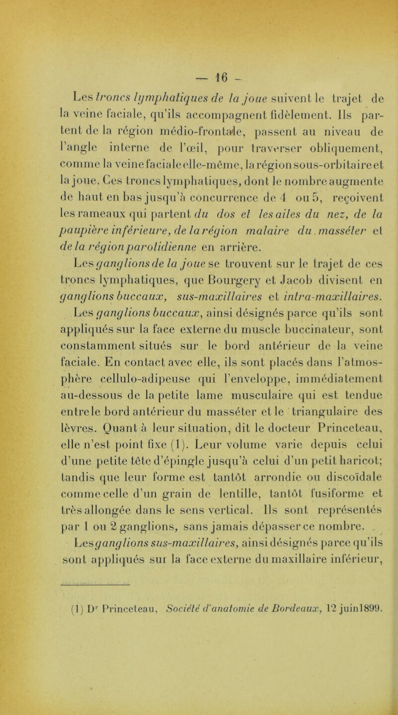 Les troncs lymphatiques de la joue suivent le trajet de la veine faciale, qu’ils accompagnent fidèlement. Ils par- tent de la région médio-frontade, passent au niveau de l’angle interne de l’œil, pour traverser obliquement, comme la veine faciale elle-même, larégionsous-orbitaireet la joue. Ces troncs lymphatiques, dont le nombre augmente de haut en bas jusqu’à concurrence de 4 ou 5, reçoivent les rameaux qui partent du dos el les ailes du nez, de la paupière inférieure, de la région malaire du masséler et delà région parotidienne en arrière. Les gang lions de la joue se trouvent sur le trajet de ces troncs lymphatiques, que Bourgery et Jacob divisent en ganglions buccaux, sus-maxillaires et intra-maxillaires. Les ganglions buccaux, ainsi désignés parce qu’ils sont appliqués sur la face externe du muscle buccinateur, sont constamment situés sur le bord antérieur de la veine faciale. En contact avec elle, ils sont placés dans l’atmos- phère cellulo-adipeuse qui l’enveloppe, immédiatement au-dessous de la petite lame musculaire qui est tendue entrele bord antérieur du masséter et le triangulaire des lèvres. Quant à leur situation, dit le docteur Princeteau, elle n’est point fixe (1). Leur volume varie depuis celui d’une petite tête d’épingle jusqu’à celui d’un petit haricot; tandis que leur forme est tantôt arrondie ou discoïdale comme celle d’un grain de lentille, tantôt fusiforme et très allongée dans le sens vertical. Ils sont représentés par 1 ou 2 ganglions, sans jamais dépasser ce nombre. . Les, gang lions sus-maxillaires, ainsi désignés parce qu’ils sont appliqués sur la face externe du maxillaire inférieur, (1) Dr Princeteau, Sociélé d'anatomie de Bordeaux, 12 juin!899.