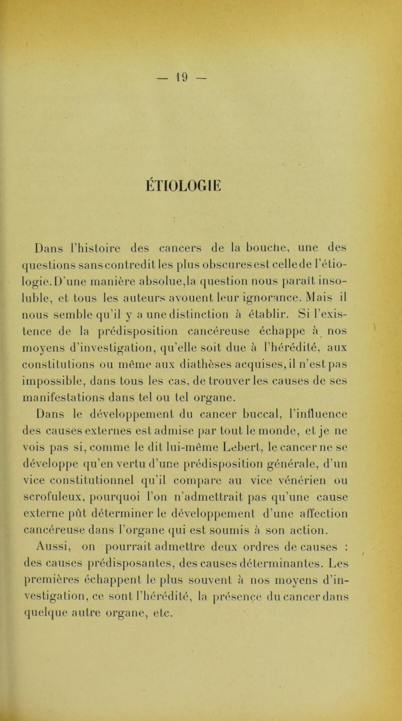 ÉTIOLOGIE Dans l’histoire des cancers de la bouche, une des questions sanscontredit les plus obscuresest cellede l’étio- logie. D'une manière absolue,la question nous paraît inso- luble, et tous les auteurs avouent leur ignorance. Mais il nous semble qu’il y a une distinction à établir. Si l’exis- tence de la prédisposition cancéreuse échappe à nos moyens d’investigation, qu’elle soit due à l’hérédité, aux constitutions ou même aux diathèses acquises, il n’est pas impossible, dans tous les cas, de trouver les causes de ses manifestations dans tel ou tel organe. Dans le développement du cancer buccal, l’influence des causes externes est admise par tout le monde, et je ne vois pas si, comme le dit lui-même Lebert, le cancer ne se développe qu’en vertu d’une prédisposition générale, d’un vice constitutionnel qu’il compare au vice vénérien ou scrofuleux, pourquoi l’on n’admettrait pas qu’une cause externe pût déterminer le développement d’une affection cancéreuse dans l’organe qui est soumis à son action. Aussi, on pourrait admettre deux ordres de causes : des causes prédisposantes, des causes déterminantes. Les premières échappent le plus souvent à nos moyens d’in- vestigation, ce sont l’hérédité, la présence ducancerdans quelque autre organe, etc.