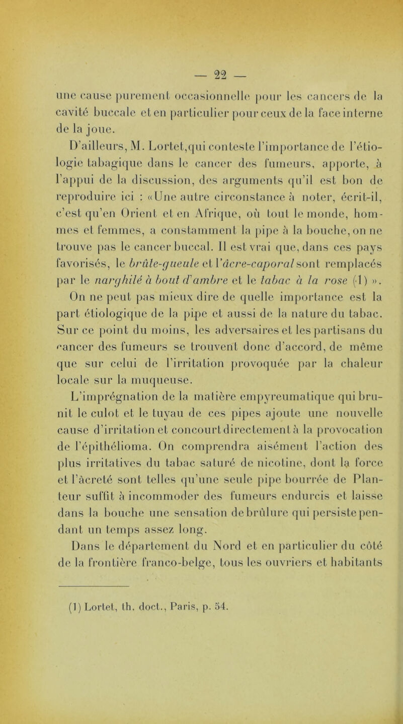 une cause purement occasionnelle pour les cancers de la cavité buccale et en particulier pour ceux de la face interne de la joue. D’ailleurs, M. Lortet,qui conteste l’importance de l’étio- logie tabagique dans le cancer des fumeurs, apporte, à l’appui de la discussion, des arguments qu’il est bon de reproduire ici : «Une autre circonstance à noter, écrit-il, c’est qu’en Orient et en Afrique, où tout le monde, hom- mes et femmes, a constamment la pipe à la bouche, on ne trouve pas le cancer buccal. Il est vrai que, dans ces pays favorisés, le brûle-gueule et Yâcre-caporalsont remplacés par le narghilé à bout ci ambre et le labae à la rose (>1) ». On ne peut pas mieux dire de quelle importance est la part étiologique de la pipe et aussi de la nature du tabac. Sur ce point du moins, les adversaires et les partisans du cancer des fumeurs se trouvent donc d’accord, de même que sur celui de l’irritation provoquée par la chaleur locale sur la muqueuse. L’imprégnation de la matière empyreumatique qui bru- nit le culot et le tuyau de ces pipes ajoute une nouvelle cause d’irritation et concourt directement à la provocation de l’épithélioma. On comprendra aisément l’action des plus irritatives du tabac saturé de nicotine, dont la force et l’àcreté sont telles qu’une seule pipe bourrée de Plan- teur suffit à incommoder des fumeurs endurcis et laisse dans la bouche une sensation de brûlure qui persiste pen- dant un temps assez long. Dans le département du Nord et en particulier du côté de la frontière franco-belge, tous les ouvriers et habitants (1) Lortet, th, doct., Paris, p. 54.