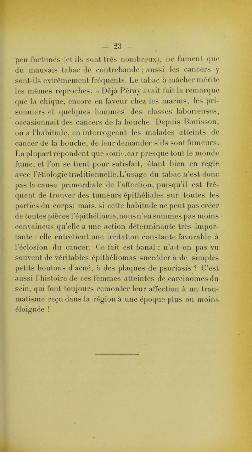 peu fortunés (et ils sont très nombreux), ne fument que du mauvais tabac de contrebande ; aussi les cancers y sont-ils extrêmement fréquents. Le tabac à mâcher mérite les mêmes reproches. « Déjà Péray avait fait la remarque (pie la chique, encore en faveur chez les marins, les pri- sonniers et quelques hommes des classes laborieuses, occasionnait des cancers de la bouche. Depuis Bouisson, on a l’habitude, en interrogeant les malades atteints de cancer de la bouche, de leur demander s’ils sont fumeurs. La plupart répondent que «oui»,car presque tout le monde fume, et l’on se tient pour satisfait, étant bien en règle avec l’étiologie traditionnelle. L’usage du tabac n’est donc pas la cause primordiale de l’affection, puisqu’il est fré- quent de trouver des tumeurs épithéliales sur toutes les parties du corps; mais, si cette habitude ne peut pas créer de toutes pièces l’épithélioma,nous n’en sommes pas moins convaincus qu’elle a une action déterminante très impor- tante : elle entretient une irritation constante favorable à l’éclosion du cancer. Ce fait est banal : n’a-t-on pas vu souvent de véritables épithéliomas succéder à de simples petits boutons d’acné, à des plaques de psoriasis ? C’est aussi l’histoire de ces femmes atteintes de carcinomes du sein, qui font toujours remonter leur affection à un trau- matisme reçu dans la région à une époque plus ou moins éloignée !