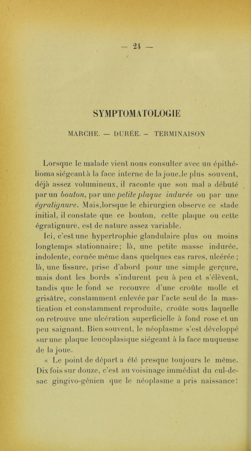 SYMPTOMATOLOGIE MARCHE. — DURÉE. - TERMINAISON Lorsque le malade vient nous consulter avec un épithé- lioma siégeant à la face interne de la joue, le plus souvent, déjà assez volumineux, il raconte que son mal a débuté par un boulon, par uns petite plaque indurée ou par une égratignure. Mais,lorsque le chirurgien observe ce stade initial, il constate que ce bouton, cette plaque ou cette égratignure, est de nature assez variable. Ici, c’est une hypertrophie glandulaire plus ou moins longtemps stationnaire; là, une petite masse indurée, indolente, cornée même dans quelques cas rares, ulcérée ; là, une fissure, prise d’abord pour une simple gerçure, mais dont les bords s’indurent peu à peu et s’élèvent, tandis que le fond se recouvre d’une croûte molle et grisâtre, constamment enlevée par l’acte seul de la mas- tication et constamment reproduite, croûte sous laquelle on retrouve une ulcération superficielle à fond rose et un peu saignant. Bien souvent, le néoplasme s’est développé sur une plaque lcucoplasique siégeant à la face muqueuse de la joue. « Le point de départ a été presque toujours le même. Dix fois sur douze, c’est au voisinage immédiat du cul-de- sac gingivo-génicn que le néoplasme a pris naissance!