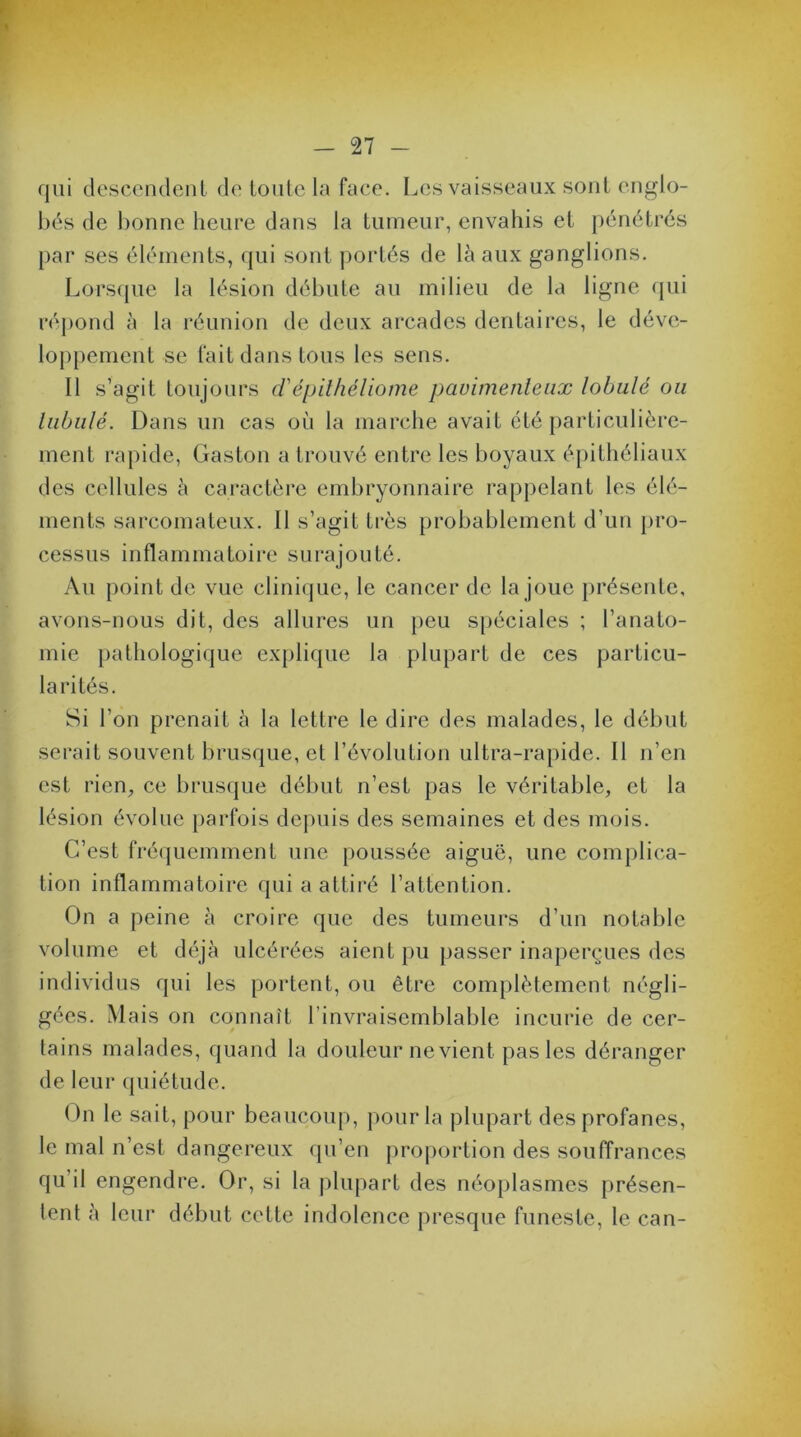 qui descendent de toute la face. Les vaisseaux sont englo- bés de bonne heure dans la tumeur, envahis et pénétrés par ses éléments, qui sont portés de là aux ganglions. Lorsque la lésion débute au milieu de la ligne qui répond à la réunion de deux arcades dentaires, le déve- loppement se fait dans tous les sens. Il s’agit toujours d'épithéliome pavimenteux lobule ou lubulé. Dans un cas où la marche avait été particulière- ment rapide, Gaston a trouvé entre les boyaux épithéliaux des cellules à caractère embryonnaire rappelant les élé- ments sarcomateux. Il s’agit très probablement d’un pro- cessus inflammatoire surajouté. Au point de vue clinique, le cancer de la joue présente, avons-nous dit, des allures un peu spéciales ; l’anato- mie pathologique explique la plupart de ces particu- larités. Si l’on prenait à la lettre le dire des malades, le début serait souvent brusque, et l’évolution ultra-rapide. Il n’en est rien^ ce brusque début n’est pas le véritable, et la lésion évolue parfois depuis des semaines et des mois. C’est fréquemment une poussée aiguë, une complica- tion inflammatoire qui a attiré l’attention. On a peine à croire que des tumeurs d’un notable volume et déjà ulcérées aient pu passer inaperçues des individus qui les portent, ou être complètement négli- gées. Mais on connaît l’invraisemblable incurie de cer- tains malades, quand la douleur ne vient pas les déranger de leur quiétude. On le sait, pour beaucoup, pour la plupart des profanes, le mal n’est dangereux qu’en proportion des souffrances qu’il engendre. Or, si la plupart des néoplasmes présen- tent à leur début cette indolence presque funeste, le can-