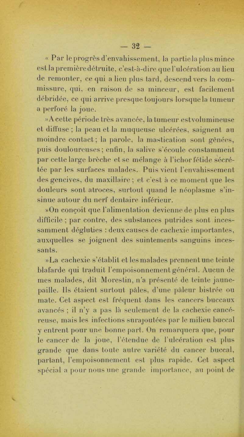 « Par le progrès d’envahissement, la partiela plusmince est la première détruite, c’est-à-dire que l’ulcération au lieu de remonter, ce qui a lieu plus tard, descend vers la com- missure, qui, en raison de sa minceur, est facilement débridée, ce qui arrive presque toujours lorsque la tumeur a perforé la joue. »A cette période très avancée, la tumeur estvolumineuse et diffuse ; la peau et la muqueuse ulcérées, saignent au moindre contact; la parole, la mastication sont gênées, puis douloureuses; enfin, la salive s’écoule constamment par cette large brèche et se mélange à l’ichor fétide sécré- tée par les surfaces malades. Puis vient l’envahissement des gencives, du maxillaire; et c’est à ce moment que les douleurs sont atroces, surtout quand le néoplasme s’in- sinue autour du nerf dentaire inférieur. »0n conçoit que l’alimentation devienne de plus en plus difficile ; par contre, des substances putrides sont inces- samment dégluties : deux causes de cachexie importantes, auxquelles se joignent des suintements sanguins inces- sants. »La cachexie s’établit et les malades prennent une teinte blafarde qui traduit l’empoisonnement général. Aucun de mes malades, dit Morestin, n’a présenté de teinte jaune- pailie. Ils étaient surtout pâles, d’une pâleur bistrée ou mate. Cet aspect est fréquent dans les cancers buccaux avancés ; il n’y a pas là seulement de la cachexie cancé- reuse, mais les infections surajoutées par le milieu buccal y entrent pour une bonne part. On remarquera que, pour le cancer de la joue, l’étendue de l’ulcération est plus grande que dans toute autre variété du cancer buccal, partant, l’empoisonnement est plus rapide. Cet aspect spécial a pour nous une grande importance, au point de