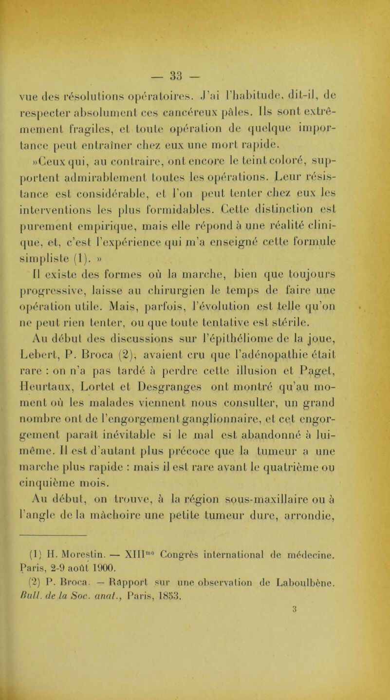 vue des résolutions opératoires. J’ai l'habitude, dit-il, de respecter absolument ces cancéreux pâles. Ils sont extrê- mement fragiles, et toute opération de quelque impor- tance peut entraîner chez eux une mort rapide. »Ceuxqui, au contraire, ont encore le teint coloré, sup- portent admirablement toutes les opérations. Leur résis- tance est considérable, et l’on peut tenter chez eux Jes interventions les plus formidables. Cette distinction est purement empirique, mais elle répond à une réalité clini- que, et, c’est l’expérience qui m’a enseigné cette formule simpliste (1). » Il existe des formes où la marche, bien que toujours progressive, laisse au chirurgien le temps de faire une opération utile. Mais, parfois, l’évolution est telle qu’on ne peut rien tenter, ou que toute tentative est stérile. Au début des discussions sur l’épithéliome de la joue, Lebert, P. Broca (2), avaient cru que l’adénopathie était rare : on n’a pas tardé à perdre cette illusion et Paget, Ileurtaux, Lortet et Desgranges ont montré qu’au mo- ment où les malades viennent nous consulter, un grand nombre ont de l’engorgement ganglionnaire, et cet engor- gement paraît inévitable si le mal est abandonné à lui- même. 11 est d’autant plus précoce que la tumeur a une marche plus rapide : mais il est rare avant le quatrième ou cinquième mois. Au début, on trouve, à la région sous-maxillaire ou à l’angle de la mâchoire une petite tumeur dure, arrondie, (1) II. Morestin. — XIIImo Congrès international de médecine. Paris, 2-9 août 1900. (2) P. Bi ’oca. — Rapport sur une observation de Laboulbène. Hull. de la Soc. anal., Paris, 1853. 3