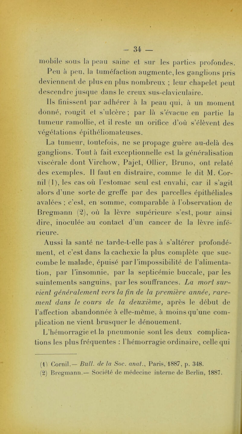 - 34 — mobile sous la peau saine et sur les parties profondes. Peu à peu, la tuméfaction augmente, les ganglions pris deviennent de plus en plus nombreux ; leur chapelet peut descendre jusque dans le creux sus-claviculaire. Ils iinissent par adhérer à la peau qui, à un moment donné, rougit et s’ulcère; par là s’évacue en partie la tumeur ramollie, et il reste un orifice d’où s’élèvent des v égé talions é p i t hé 1 i o ma te uses. La tumeur, toutefois, ne se propage guère au-delà des ganglions. Tout à fait exceptionnelle est la généralisation viscérale dont Virchow, Pajet, Ollier, Bruno, ont relaté des exemples. Il faut en distraire, comme le dit M. Cor- nil (1), les cas où l’estomac seul est envahi, car il s’agit alors d’une sorte de greffe par des parcelles épithéliales avalées ; c’est, en somme, comparable à l’observation de Bregmann (2), où la lèvre supérieure s’est, pour ainsi dire, inoculée au contact d’un cancer de la lèvre infé- rieure. Aussi la santé ne tarde-t-elle pas à s’altérer profondé- ment, et c’est dans la cachexie la plus complète que suc- combe le malade, épuisé par l’impossibilité de l’alimenta- tion, par l’insomnie, par la septicémie buccale, par les suintements sanguins, par les souffrances. La mort sur- vient généralement vers la fin de la première année, rare- ment dans le cours de la deuxième, après le début de l’affection abandonnée à elle-même, à moins qu'une com- plication ne vient brusquer le dénouement. L’hémorragie et la pneumonie sont les deux complica- tions les plus fréquentes : l’hémorragie ordinaire, celle qui (lï Corail.— Bull, de la Soc. anal., Paris, 1887, p. 348. (2) Bregmann.— Société de médecine interne de Berlin, 1887.