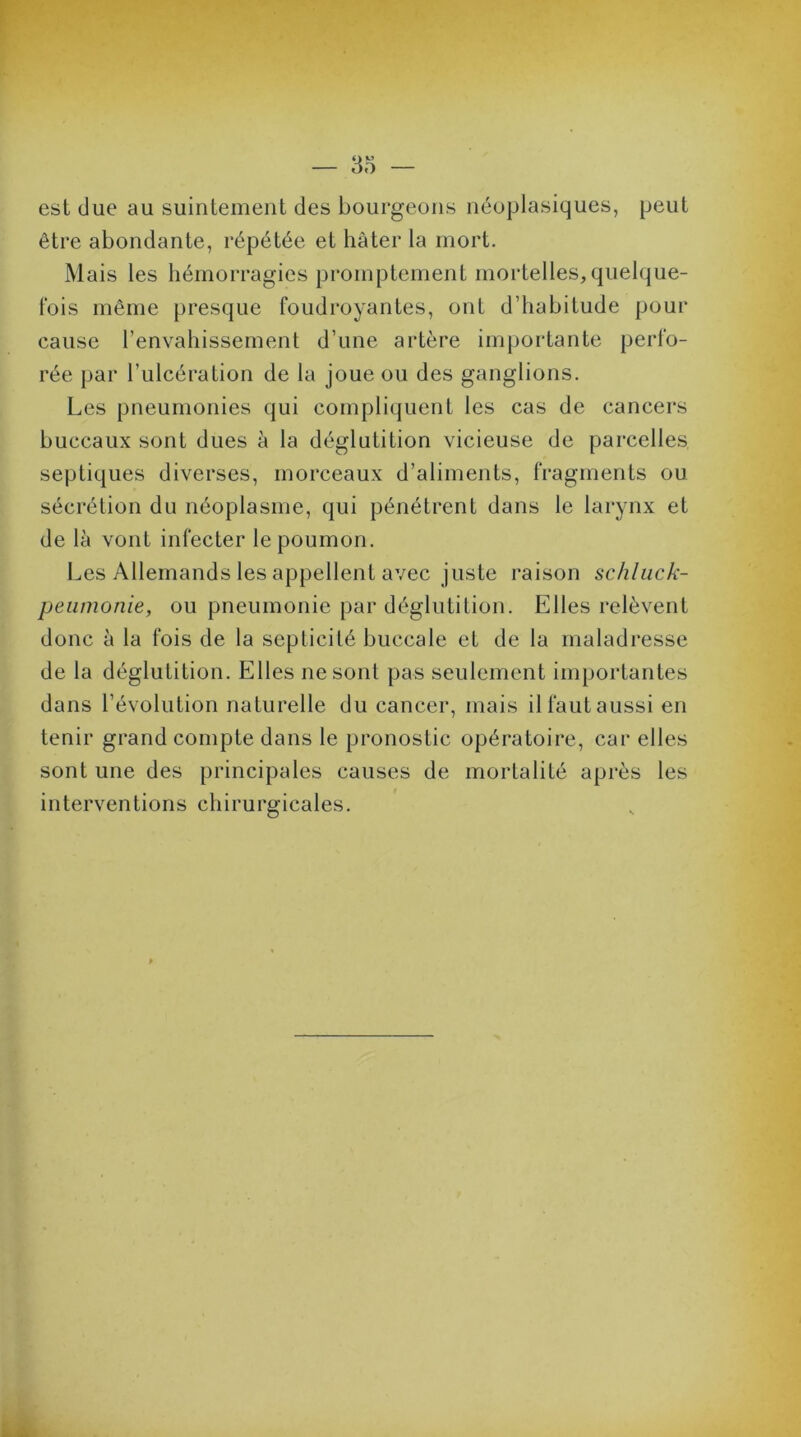 est due au suintement des bourgeons néoplasiques, peut être abondante, répétée et hâter la mort. Mais les hémorragies promptement mortelles,quelque- fois même presque foudroyantes, ont d’habitude pour cause l’envahissement d’une artère importante perfo- rée par l’ulcération de la joue ou des ganglions. Les pneumonies qui compliquent les cas de cancers buccaux sont dues à la déglutition vicieuse de parcelles, septiques diverses, morceaux d’aliments, fragments ou sécrétion du néoplasme, qui pénétrent dans le larynx et de là vont infecter le poumon. Les Allemands les appellent avec juste raison schluck- peumonie, ou pneumonie par déglutition. Elles relèvent donc à la fois de la septicité buccale et de la maladresse de la déglutition. Elles ne sont pas seulement importantes dans l’évolution naturelle du cancer, mais il faut aussi en tenir grand compte dans le pronostic opératoire, car elles sont une des principales causes de mortalité après les interventions chirurgicales.