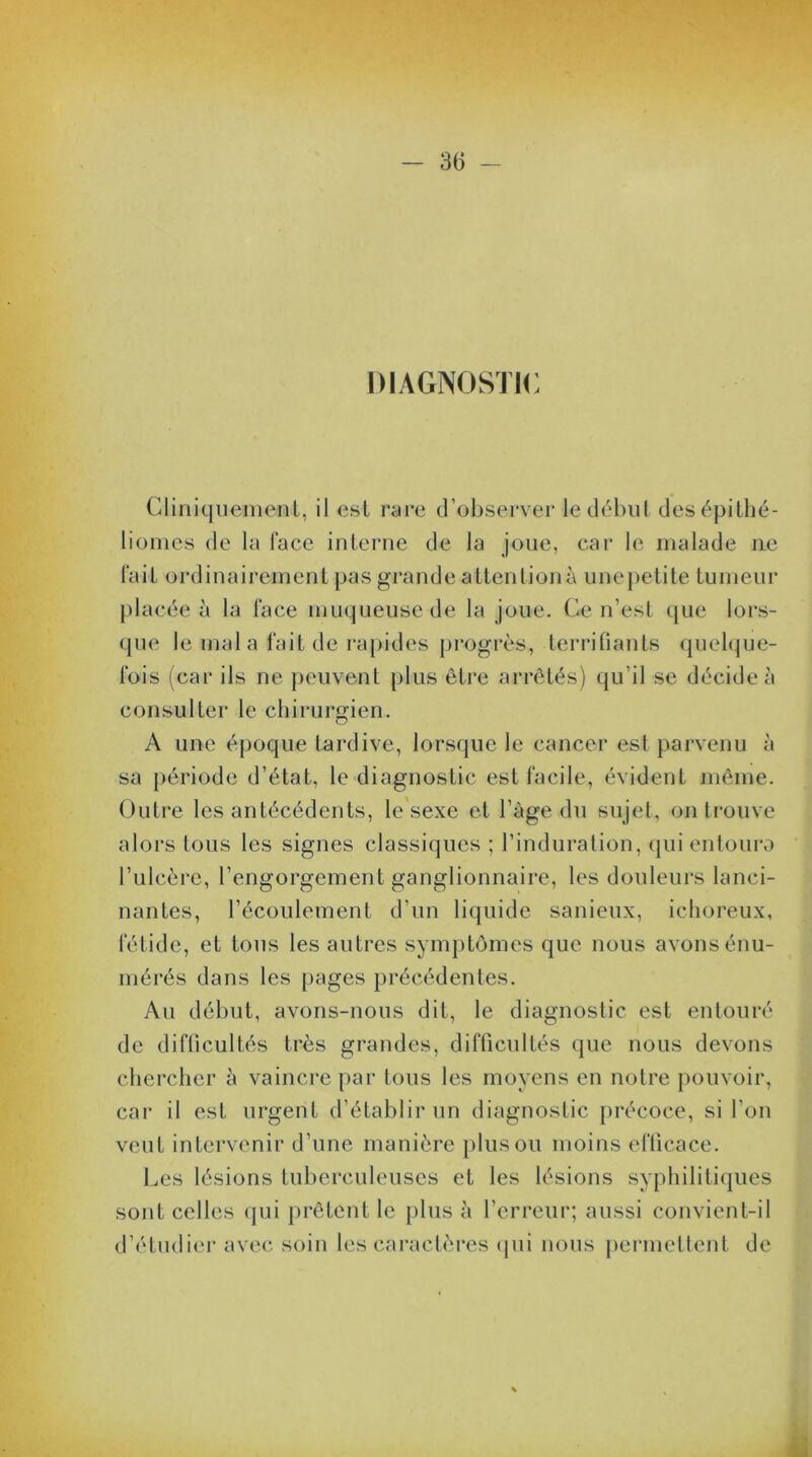DIAGNOSTIC Cliniquement, il est rare d’observer le début desépithé- liomes de la face interne de la joue, car le malade ne fait ordinairement pas grande attention à unepetite tumeur placée à la face muqueuse de la joue. Ce n’est que lors- que le mal a fait de rapides progrès, terrifiants quelque- fois (car ils ne peuvent plus être arrêtés) qu’il se décide à consulter le chirurgien. A une époque tardive, lorsque le cancer est parvenu à sa période d’état, le diagnostic est facile, évident même. Outre les antécédents, le sexe et l’àge du sujet, on trouve alors tous les signes classiques ; l’induration, qui entoura l’ulcère, l’engorgement ganglionnaire, les douleurs lanci- nantes, l’écoulement d’un liquide sanieux, ichoreux, fétide, et tous les autres symptômes que nous avons énu- mérés dans les pages précédentes. Au début, avons-nous dit, le diagnostic est entouré de difficultés très grandes, difficultés que nous devons chercher à vaincre par tous les moyens en notre pouvoir, car il est urgent d’établir un diagnostic précoce, si l’on veut intervenir d’une manière plus ou moins efficace. Les lésions tuberculeuses et les lésions syphilitiques sont celles qui prêtent le plus à l’erreur; aussi convient-il d’étudier avec soin les caractères qui nous permettent de