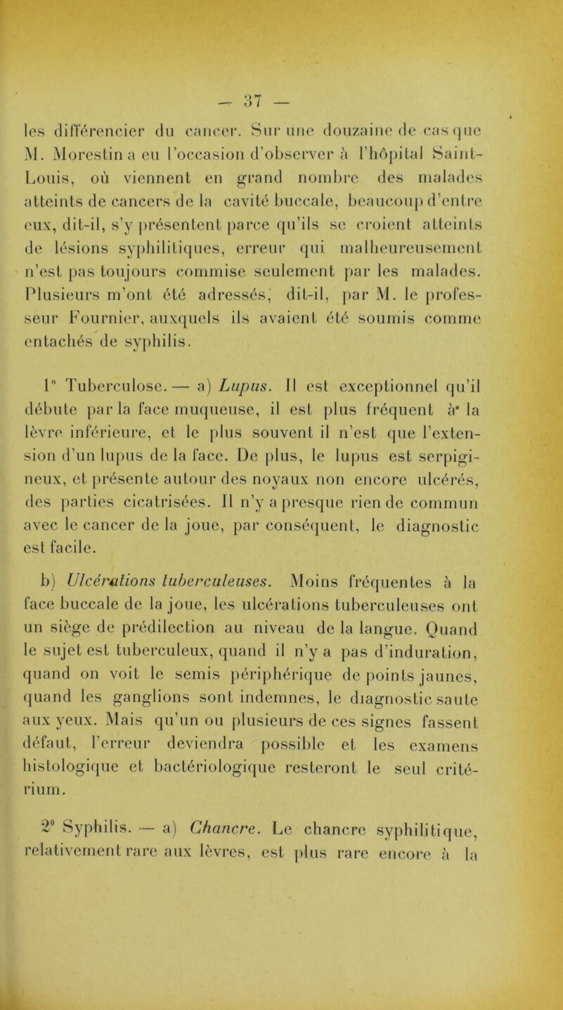 les différencier du cancer. Sur une douzaine de cas que M. Morestin a eu l’occasion d’observer à l’hôpital Saint- Louis, où viennent en grand nombre des malades atteints de cancers de la cavité buccale, beaucoup d’entre eux, dit-il, s’y présentent parce qu’ils se croient atteints de lésions syphilitiques, erreur qui malheureusement n’est pas toujours commise seulement par les malades. Plusieurs m’ont été adressés, dit-il, par M. le profes- seur Fournier, auxquels ils avaient été soumis comme entachés de syphilis. 1° Tuberculose.— a) Lupus. 11 est exceptionnel qu’il débute par la face muqueuse, il est plus fréquent h* la lèvre inférieure, et le plus souvent il n’est que l’exten- sion d’un lupus de la face. De plus, le lupus est serpigi- neux, et présente autour des noyaux non encore ulcérés, des parties cicatrisées. Il n’y a presque rien de commun avec le cancer de la joue, par conséquent, le diagnostic est facile. b) Ulcérations tuberculeuses. Moins fréquentes à la face buccale de la joue, les ulcérations tuberculeuses ont un siège de prédilection au niveau de la langue. Quand le sujet est tuberculeux, quand il n’y a pas d’induration, quand on voit le semis périphérique de points jaunes, quand les ganglions sont indemnes, le diagnostic saute aux yeux. Mais qu’un ou plusieurs de ces signes fassent défaut, l’erreur deviendra possible et les examens histologique et bactériologique resteront le seul crité- rium. 2° Syphilis. — a) Chancre. Le chancre syphilitique, relativement rare aux lèvres, est plus rare encore à la
