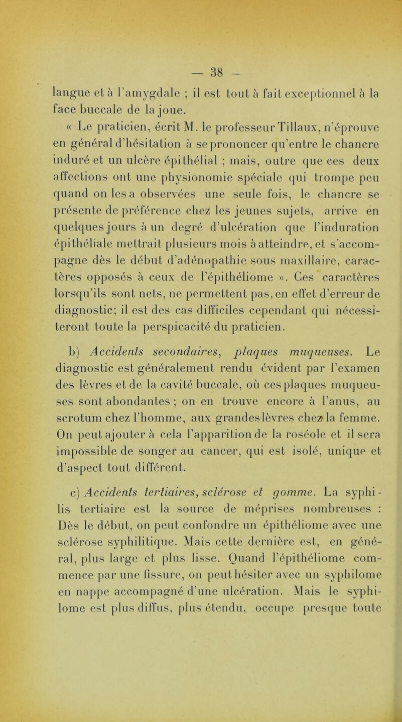 langue et à l’amygdale ; il est tout à fait exceptionnel à la face buccale de la joue. « Le praticien, écrit M. le professeur Tillaux, n’éprouve en général d’hésitation à se prononcer qu’entre le chancre induré et un ulcère épithélial ; mais, outre que ces deux affections ont une physionomie spéciale qui trompe peu quand on les a observées une seule fois, le chancre se présente de préférence chez les jeunes sujets, arrive en quelques jours à un degré d’ulcération que l’induration épithéliale mettrait plusieurs mois à atteindre, et s’accom- pagne dès le début d’adénopathie sous maxillaire, carac- tères opposés à ceux de l’épithéliome ». Ces caractères lorsqu’ils sont nets, ne permettent pas, en effet d’erreur de diagnostic; il est des cas difficiles cependant qui nécessi- teront toute la perspicacité du praticien. b) Accidents secondaires, plaques muqueuses. Le diagnostic est généralement rendu évident par l’examen des lèvres et de la cavité buccale, où ces plaques muqueu- ses sont abondantes ; on en trouve encore à l’anus, au scrotum chez l’homme, aux grandes lèvres cheala femme. On peut ajouter à cela l’apparition de la roséole et il sera impossible de songer au cancer, qui est isolé, unique et d’aspect tout différent. c) Accidents tertiaires, sclérose et gomme. La syphi - lis tertiaire est la source de méprises nombreuses : Dès le début, on peut confondre un épithéliome avec une sclérose syphilitique. Mais cette dernière est, en géné- ral, plus large et plus lisse. Quand l’épithéliome com- mence par une tissure, on peut hésiter avec un syphilome en nappe accompagné d’une ulcération. Mais le syphi- lome est plus diffus, plus étendu, occupe presque toute