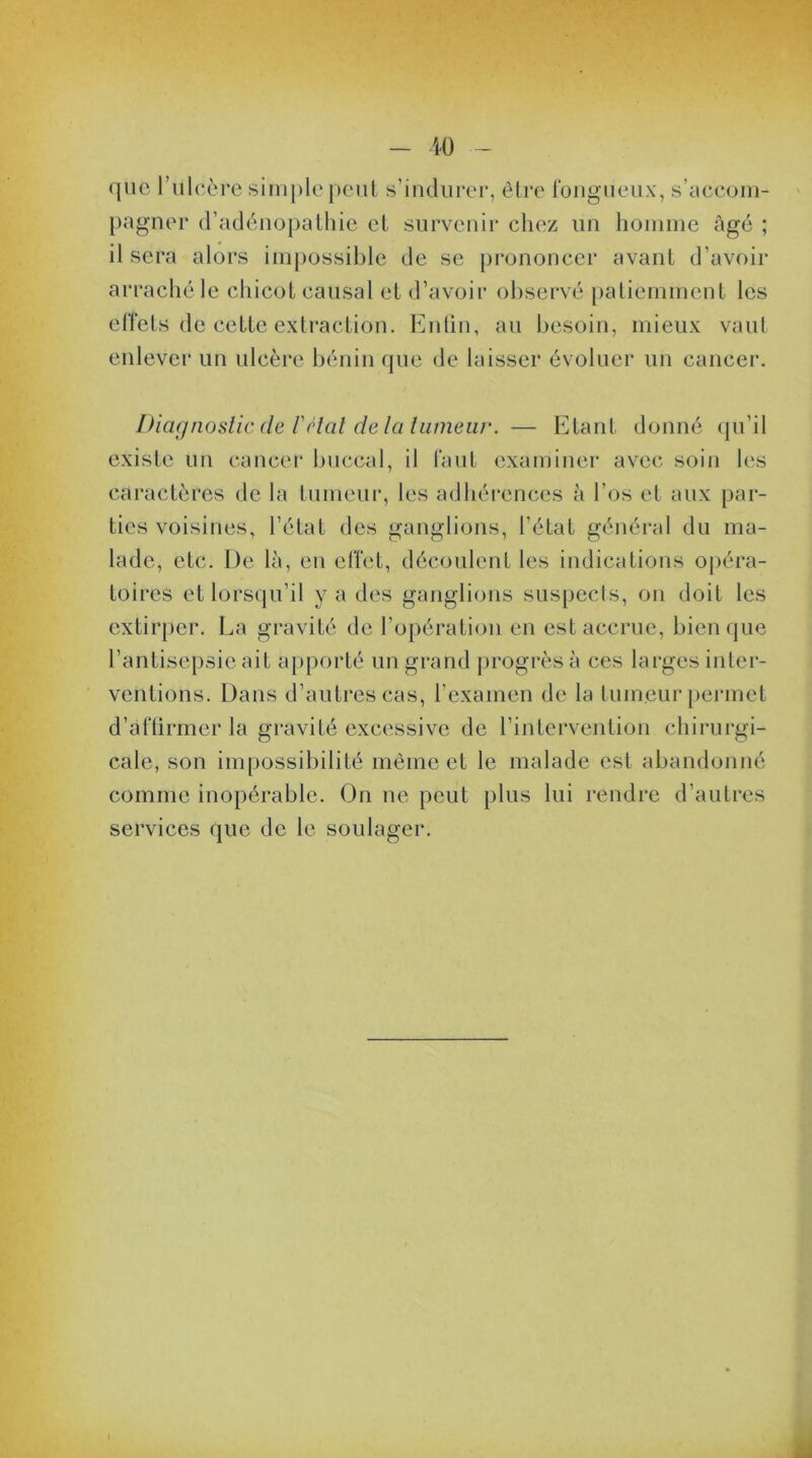 que l’uleère simple peut s’indurer, être fongueux, s'accom- pagner d’adénopathie et survenir chez un homme âgé ; il sera alors impossible de se prononcer avant d’avoir arraché le chicot causal et d’avoir observé patiemment les effets de cette extraction. Enfin, au besoin, mieux vaut enlever un ulcère bénin que de laisser évoluer un cancer. Diagnostic de l'clat de la tumeur. — Etant donné qu’il existe un cancer buccal, il faut examiner avec soin les caractères de la tumeur, les adhérences à l’os et aux par- ties voisines, l’état des ganglions, l’état général du ma- lade, etc. De là, en effet, découlent les indications opéra- toires et lorsqu’il y a des ganglions suspects, on doit les extirper. La gravité de l’opération en est accrue, bien que l’antisepsie ait apporté un grand progrès à ces larges inter- ventions. Dans d’autres cas, l’examen de la tumeur permet d’affirmer la gravité excessive de l’intervention chirurgi- cale, son impossibilité même et le malade est abandonné comme inopérable. On ne peut plus lui rendre d’autres services que de le soulager. I