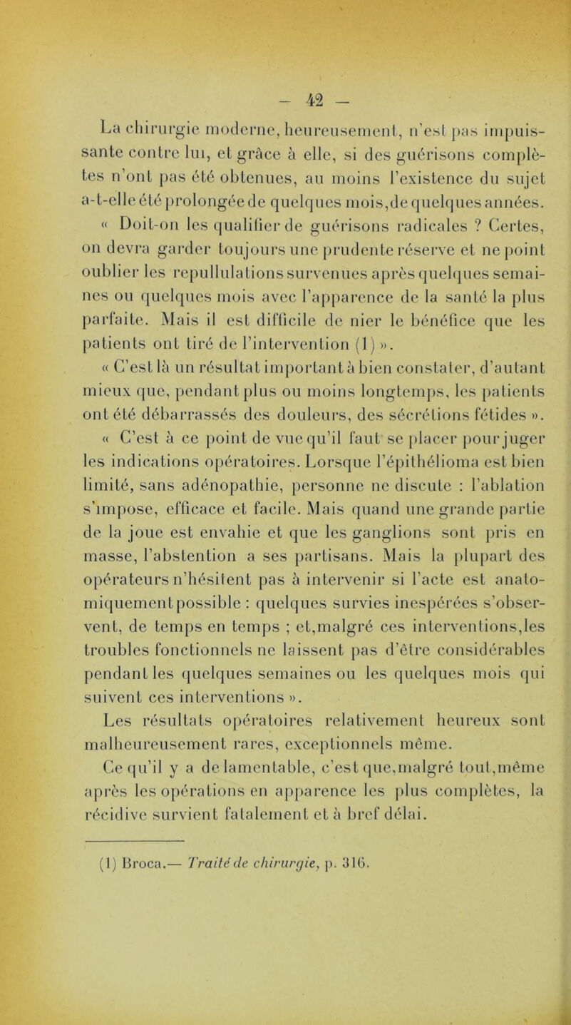 La chirurgie moderne, heureusement, n’est pas impuis- sante contre lui, et grâce à elle, si des guérisons complè- tes n’ont pas été obtenues, au moins l’existence du sujet a- t-elle é té p ro longée de q ue 1 q ues moi s, d e q uelq ues an nées. « Doit-on les qualifier de guérisons radicales ? Certes, on devra garder toujours une prudente réserve et ne point oublier les repullulations survenues après quelques semai- nes ou quelques mois avec l’apparence de la santé la plus parfaite. Mais il est difficile de nier le bénéfice que les patients ont tiré de l’intervention (1) ». « C’est là un résultat important à bien constater, d’autant mieux que, pendant plus ou moins longtemps, les patients ont été débarrassés des douleurs, des sécrétions fétides ». « C’est à ce point de vue qu’il faut se placer pour juger les indications opératoires. Lorsque l’épithélioma est bien limité, sans adénopathie, personne ne discute : l’ablation s’impose, efficace et facile. Mais quand une grande partie de la joue est envahie et que les ganglions sont pris en masse, l’abstention a ses partisans. Mais la plupart des opérateurs n’hésitent pas à intervenir si l’acte est anato- miquement possible : quelques survies inespérées s’obser- vent, de temps en temps ; et,malgré ces interventions,les troubles fonctionnels ne laissent pas d’être considérables pendant les quelques semaines ou les quelques mois qui suivent ces interventions ». Les résultats opératoires relativement heureux sont malheureusement rares, exceptionnels même. Ce qu’il y a de lamentable, c’est que,malgré tout,même après les opérations en apparence les plus complètes, la récidive survient fatalement et à bref délai. (1) Broca.— Traité île chirurgie, p. 316.