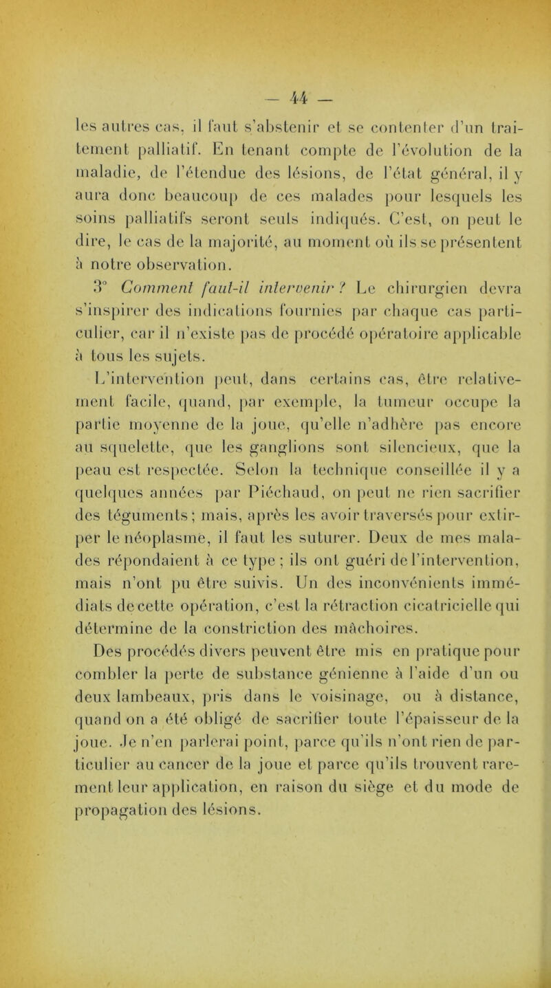 le s autres cas, il faut s’abstenir et se contenter d’un trai- tement palliatif. En tenant compte de l’évolution de la maladie, de l’étendue des lésions, de l’état général, il y aura donc beaucoup de ces malades pour lesquels les soins palliatifs seront seuls indiqués. C’est, on peut le dire, le cas de la majorité, au moment où ils se présentent à notre observation. 3° Comment faut-il intervenir '! Le chirurgien devra s’inspirer des indications fournies par chaque cas parti- culier, car il n’existe pas de procédé opératoire applicable à tous les sujets. L’intervention peut, dans certains cas, être relative- ment facile, quand, par exemple, la tumeur occupe la partie moyenne de la joue, qu’elle n’adhère pas encore au squelette, que les ganglions sont silencieux, que la peau est respectée. Selon la technique conseillée il y a quelques années par Piéchaud, on peut ne rien sacrifier des téguments; mais, après les avoir traversés pour extir- per le néoplasme, il faut les suturer. Deux de mes mala- des répondaient à ce type; ils ont guéri de l’intervention, mais n’ont pu être suivis. Un des inconvénients immé- diats decette opération, c’est la rétraction cicatricielle qui Des procédés divers peuvent être mis en pratique pour combler la perte de substance génienne à l’aide d’un ou deux lambeaux, pris dans le voisinage, ou à distance, quand on a été obligé de sacrifier toute l’épaisseur de la joue, de n’en parlerai point, parce qu'ils n’ont rien de par- ticulier au cancer de la joue et parce qu’ils trouvent rare- ment leur application, en raison du siège et du mode de propagation des lésions.