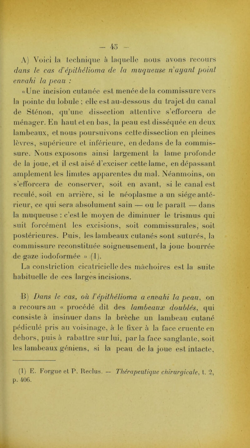 A) Voici la technique à laquelle nous avons recours dans le cas d'épilhélioma de la muqueuse n'ayant point envahi la peau : «Une incision cutanée est menée delà commissure vers la pointe du lobule ; elle est au-dessous du trajet du canal de Sténon, qu’une dissection attentive s’efforcera de ménager. En haut et en bas, la peau est disséquée en deux lambeaux, et nous poursuivons cettedissection en pleines lèvres, supérieure et inférieure, en dedans de la commis- sure. Nous exposons ainsi largement la lame profonde de la joue, et il est aisé d’exciser cette lame, en dépassant amplement les limites apparentes du mal. Néanmoins, on s’efforcera de conserver, soit en avant, si le canal est reculé, soit en arrière, si le néoplasme a un siège anté- rieur, ce qui sera absolument sain — ou le paraît — dans la muqueuse : c’est le moyen de diminuer le trismus qui suit forcément les excisions, soit commissurales, soit postérieures. Puis, les lambeaux cutanés sont suturés, la commissure reconstituée soigneusement, la jone bourrée de gaze iodoformée » (1). La constriction cicatricielle des mâchoires est la suite habituelle de ces larges incisions. B) Dans le cas, où /’épithélioma a envahi la peau, on a recours au « procédé dit des lambeaux doublés, qui consiste à insinuer dans la brèche un lambeau cutané pédiculé pris au voisinage, à le fixer à la face cruente en dehors, puis à rabattre sur lui, par la face sanglante, soit les lambeaux géniens, si la peau de la joue est intacte. (1) E. Forgue et P. Reclus. — Thérapeutique chirurgicale, t. 2, p. 406.