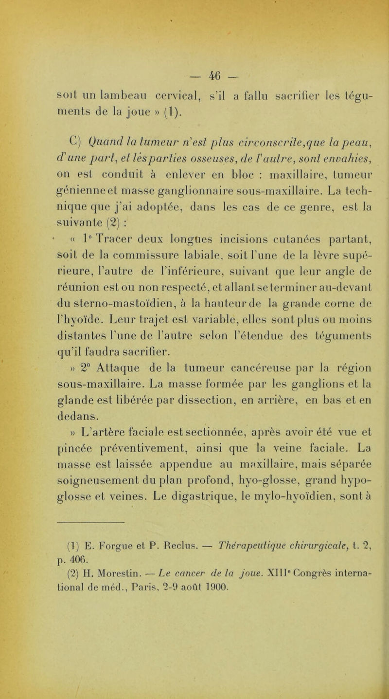 soit un lambeau cervical, s’il a fallu sacriüer les tégu- ments de la joue » (1). C) Quand la tumeur n'est plus circonscrite,que la peau, d'une part, et lès parties osseuses, de l'autre, sont envahies, on est conduit à enlever en bloc : maxillaire, tumeur génienneet masse ganglionnaire sous-maxillaire. La tech- nique ({lie j’ai adoptée, dans les cas de ce genre, est la suivante (2) : « 1° Tracer deux longues incisions cutanées partant, soit de la commissure labiale, soit l’une de la lèvre supé- rieure, l'autre de l’inférieure, suivant que leur angle de réunion est ou non respecté, et allant se terminer au-devant du sterno-mastoïdien, à la hauteur de la grande corne de l’hyoïde. Leur trajet est variable, elles sont plus ou moins distantes l’une de l’autre selon l’étendue des téguments qu’il faudra sacrifier. » 2° Attaque de la tumeur cancéreuse par la région sous-maxillaire. La masse formée par les ganglions et la glande est libérée par dissection, en arrière, en bas et en dedans. » L’artère faciale est sectionnée, après avoir été vue et pincée préventivement, ainsi que la veine faciale. La masse est laissée appendue au maxillaire, mais séparée soigneusement du plan profond, hyo-glosse, grand hypo- glosse et veines. Le digastrique, le mylo-hyoïdien, sont à (1) E. Forgue et P. Reclus. — Thérapeutique chirurgicale, t. 2, p. 40G. (2) H. Morestin. — Le cancer de la joue. XIIIe Congrès interna- tional de rnéd., Paris, 2-9 août 1900.