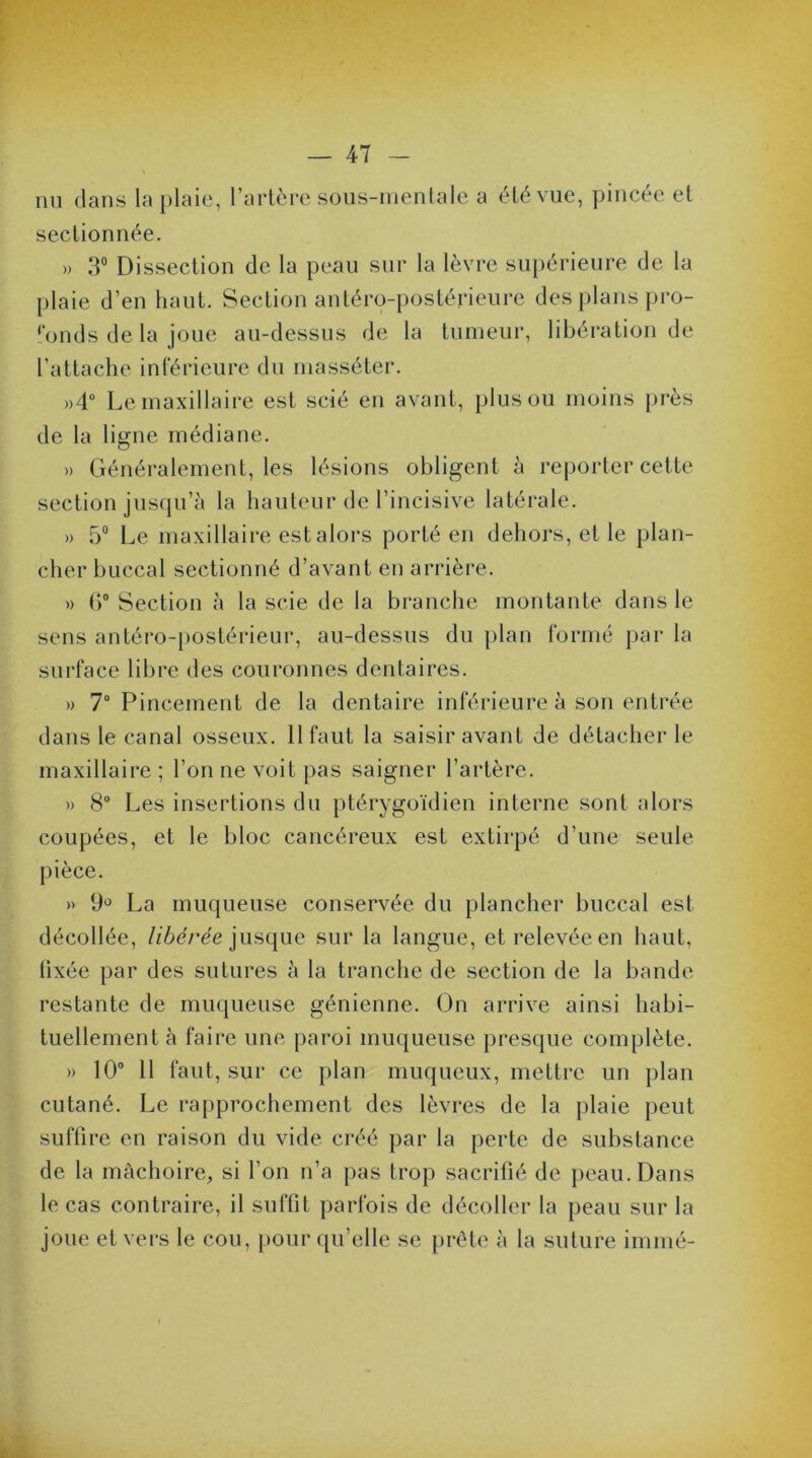 nu dans la plaie, l’artère sous-mentale a été vue, pincée et sectionnée. » 3° Dissection de la peau sur la lèvre supérieure de la plaie d’en haut. Section antéro-postérieure des plans pro- fonds de la joue au-dessus de la tumeur, libération de l’attache inférieure du masséter. »4° Le maxillaire est scié en avant, plus ou moins près de la ligne médiane. » Généralement, les lésions obligent à reporter cette section jusqu’à la hauteur de l’incisive latérale. » 5° Le maxillaire est alors porté en dehors, et le plan- cher buccal sectionné d’avant en arrière. » 6° Section à la scie de la branche montante dans le sens antéro-postérieur, au-dessus du plan formé par la surface libre des couronnes dentaires. » 7° Pincement de la dentaire inférieure à son entrée dans le canal osseux. 11 faut la saisir avant de détacher le maxillaire ; l’on ne voit pas saigner l’artère. » 8° Les insertions du ptérygoïdien interne sont alors coupées, et le bloc cancéreux est extirpé d’une seule pièce. » 9° La muqueuse conservée du plancher buccal est décollée, libérée jusque sur la langue, et relevée en haut, (ixée par des sutures à la tranche de section de la bande restante de muqueuse génienne. On arrive ainsi habi- tuellement à faire une paroi muqueuse presque complète. » 10° 11 faut, sur ce plan muqueux, mettre un plan cutané. Le rapprochement des lèvres de la plaie peut suffire en raison du vide créé par la perte de substance de la mâchoire, si l’on n’a pas trop sacrifié de peau. Dans le cas contraire, il suffit parfois de décoller la peau sur la joue et vers le cou, pour qu’elle se prête à la suture immé-