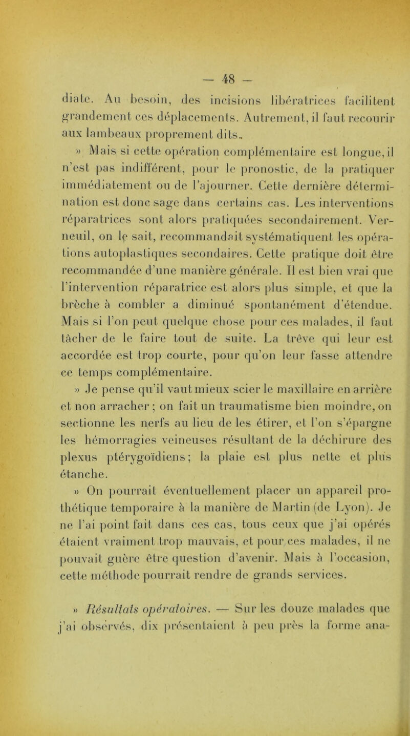 diale. Au besoin, des incisions libératrices facilitent grandement ces déplacements. Autrement, il faut recourir aux lambeaux proprement dits- » Mais si cette opération complémentaire est longue, il n’est pas indifférent, pour le pronostic, de la pratiquer immédiatement ou de l’ajourner. Cette dernière détermi- nation est donc sage dans certains cas. Les interventions réparatrices sont alors pratiquées secondairement. Ver- neuil, on le sait, recommandait systématiquenl les opéra- tions autoplastiques secondaires. Cette pratique doit être recommandée d’une manière générale. 11 est bien vrai que l’intervention réparatrice est alors plus simple, et que la brèche à combler a diminué spontanément d’étendue. Mais si l’on peut quelque chose pour ces malades, il faut tâcher de le faire tout de suite. La trêve qui leur est accordée est trop courte, pour qu’on leur fasse attendre ce temps complémentaire. » ,1e pense qu’il vaut mieux scierie maxillaire en arrière et non arracher; on fait un traumatisme bien moindre, on sectionne les nerfs au lieu de les étirer, et l’on s’épargne les hémorragies veineuses résultant de la déchirure des plexus ptérygoïdiens ; la plaie est plus nette et plus étanche. » On pourrait éventuellement placer un appareil pro- thétique temporaire à la manière de Martin (de Lyon). Je ne l’ai point fait dans ces cas, tous ceux que j’ai opérés étaient vraiment trop mauvais, et pour ces malades, il ne pouvait guère être question d’avenir. Mais à l’occasion, cette méthode pourrait rendre de grands services. » Résultats opératoires. — Sur les douze malades que j’ai observés, dix présentaient à peu près la forme ana-