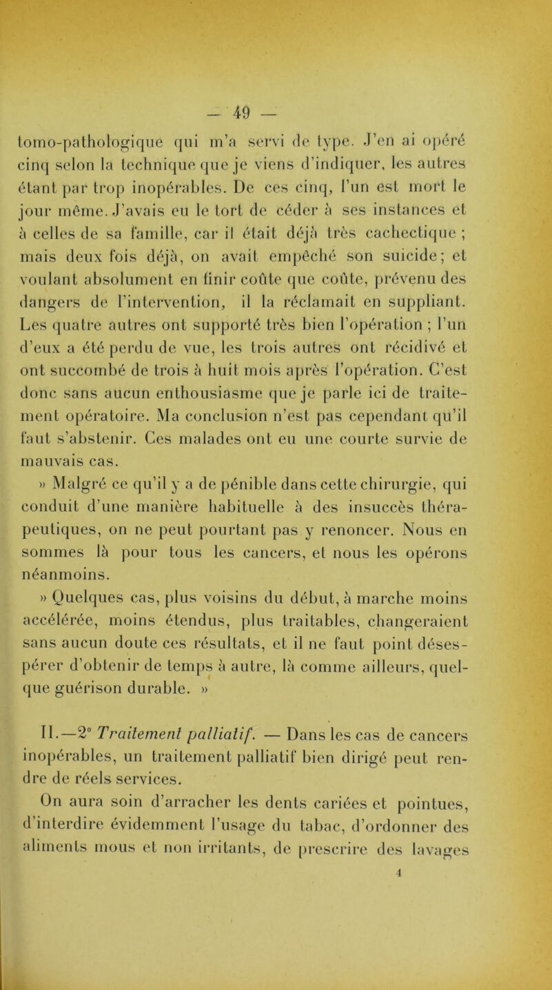 tomo-pathologique qui m’a servi de type. J’en ai opéré cinq selon la technique que je viens d’indiquer, les autres étant par trop inopérables. De ces cinq, l’un est mort le jour même. J’avais eu le tort de céder à ses instances et à celles de sa famille, car il était déjà très cachectique ; mais deux fois déjà, on avait empêché son suicide; et voulant absolument en finir coûte que coûte, prévenu des dangers de l’intervention, il la réclamait en suppliant. Les quatre autres ont supporté très bien l’opération ; l’un d’eux a été perdu de vue, les trois autres ont récidivé et ont succombé de trois à huit mois après l’opération. C’est donc sans aucun enthousiasme que je parle ici de traite- ment opératoire. Ma conclusion n’est pas cependant qu’il faut s’abstenir. Ces malades ont eu une courte survie de mauvais cas. » Malgré ce qu’il y a de pénible dans cette chirurgie, qui conduit d'une manière habituelle à des insuccès théra- peutiques, on ne peut pourtant pas y renoncer. Nous en sommes là pour tous les cancers, et nous les opérons néanmoins. » Quelques cas, plus voisins du début, à marche moins accélérée, moins étendus, plus traitables, changeraient sans aucun doute ces résultats, et il ne faut point déses- pérer d’obtenir de temps à autre, là comme ailleurs, quel- que guérison durable. » II.—2° Traitement palliatif. — Dans les cas de cancers inopérables, un traitement palliatif bien dirigé peut ren- dre de réels services. On aura soin d’arracher les dents cariées et pointues, d’interdire évidemment l’usage du tabac, d’ordonner des aliments mous et non irritants, de prescrire des lavages 4