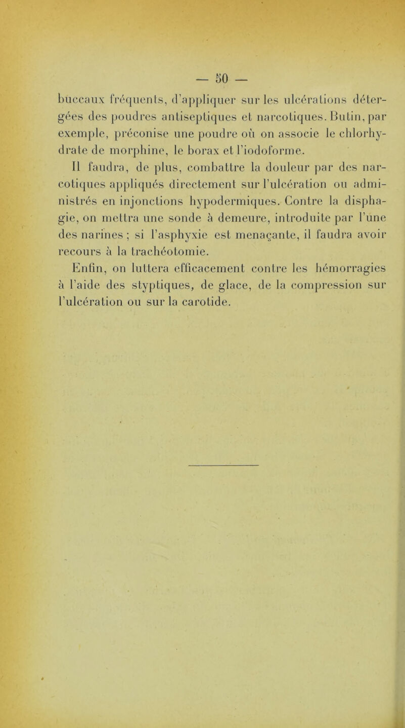 buccaux fréquents, d’appliquer sur les ulcérations déter- gées des poudres antiseptiques et narcotiques. Butin, par exemple, préconise une poudre où on associe le chlorhy- drate de morphine, le borax et l’iodoforme. Il faudra, de plus, combattre la douleur par des nar- cotiques appliqués directement sur l'ulcération ou admi- nistrés en injonctions hypodermiques. Contre la dispha- gie, on mettra une sonde à demeure, introduite par Tune des narines ; si l’asphyxie est menaçante, il faudra avoir recours à la trachéotomie. Enfin, on luttera efficacement contre les hémorragies à l’aide des styptiques, de glace, de la compression sur l’ulcération ou sur la carotide. 4