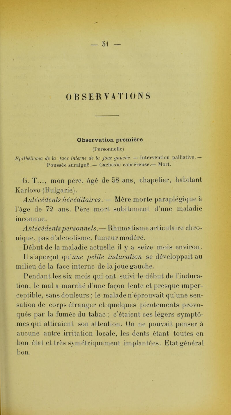 OBSERVATIONS Observation première (Personnelle) Epithélioma de la face interne de la joue gauche. — Intervention palliative. — Poussée suraiguë. — Cachexie cancéreuse.— Mort. G. T..., mon père, âgé de 58 ans, chapelier, habitant Karlovo (Bulgarie). Antécédents héréditaires. — Mère morte paraplégique à l’âge de 72 ans. Père mort subitement d’une maladie inconnue. Antécédents personnels.— Rhumatisme articulaire chro- nique, pas d’alcoolisme, fumeur modéré. Début de la maladie actuelle il y a seize mois environ. Il s’aperçut (\u une petite induration se développait au milieu de la face interne de la joue gauche. Pendant les six mois qui ont suivi le début de l’indura- tion, le mal a marché d’une façon lente et presque imper- ceptible, sans douleurs ; le malade n’éprouvait qu’une sen- sation de corps étranger et quelques picotements provo- qués par la fumée du tabac; c’étaient ces légers symptô- mes qui attiraient son attention. On ne pouvait penser à aucune autre irritation locale, les dents étant toutes en bon état et très symétriquement implantées. Etat général bon.