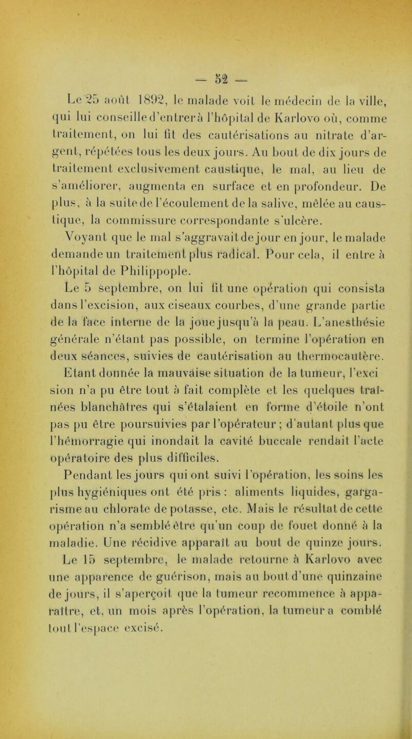 Le 25 août 1892, le malade voit le médecin de la ville, qui lui conseille d’entrer à l’hôpital de Karlovo où, comme traitement, on lui lit des cautérisations au nitrate d’ar- gent, répétées tous les deux jours. Au bout de dix jours de traitement exclusivement caustique, le mal, au lieu de s’améliorer, augmenta en surface et en profondeur. De plus, à la suite de l’écoulement delà salive, mêlée au caus- tique, la commissure correspondante s'ulcère. Voyant que le mal s’aggravait de jour en jour, le malade demande un traitement plus radical. Pour cela, il entre à l’hôpital de Philippople. Le 5 septembre, on lui lit une opération qui consista dans l’excision, aux ciseaux courbes, d’une grande partie de la face interne de la jouejusqu’à la peau. L’anesthésie générale n’étant pas possible, on termine l’opération en deux séances, suivies de cautérisation au thermocautère. Etant donnée la mauvaise situation de la tumeur, l’exci sion n’a pu être tout à fait complète et les quelques traî- nées blanchâtres qui s’étalaient en forme d’étoile n'ont pas pu être poursuivies par l’opérateur ; d’autant plus que l’hémorragie qui inondait la cavité buccale rendait l’acte opératoire des plus difficiles. Pendant les jours qui ont suivi l’opération, les soins les plus hygiéniques ont été pris : aliments liquides, garga- risme au chlorate de potasse, etc. Mais le résultat de cette opération n’a semblé être qu’un coup de fouet donné à la maladie. Une récidive apparaît au bout de quinze jours. Le 15 septembre, le malade retourne à Karlovo avec une apparence de guérison, mais ail bout d’une quinzaine de jours, il s’aperçoit que la tumeur recommence à appa- raître, et, un mois après l’opération, la tumeur a comblé tout l’espace excisé.