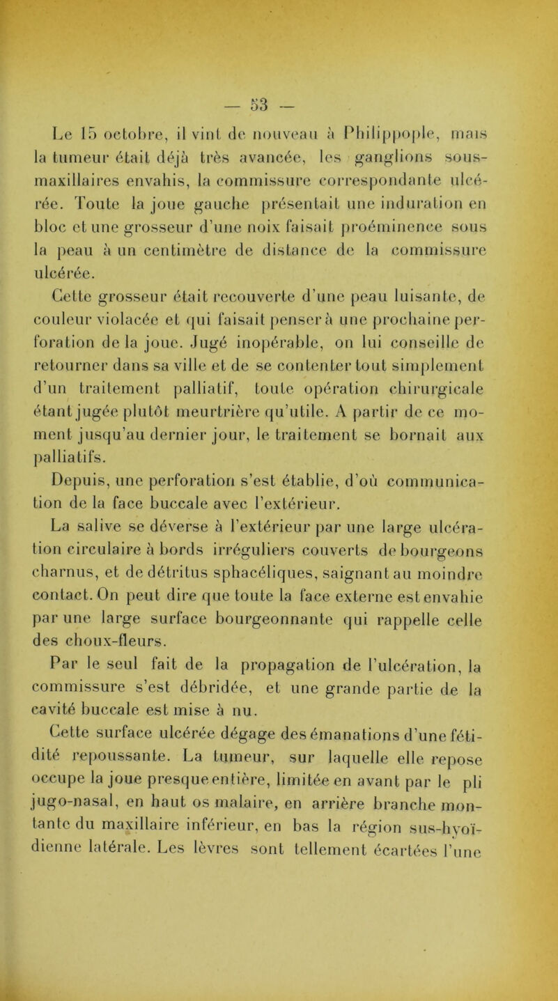 Le 15 octobre, il vint de nouveau à Philippople, mais la tumeur était déjà très avancée, les ganglions sous- maxillaires envahis, la commissure correspondante ulcé- rée. Toute la joue gauche présentait une induration en bloc et une grosseur d’une noix faisait proéminence sous la peau à un centimètre de distance de la commissure ulcérée. Cette grosseur était recouverte d’une peau luisante, de- couleur violacée et qui faisait penser à une prochaine per- foration de la joue. Jugé inopérable, on lui conseille de retourner dans sa ville et de se contenter tout simplement d’un traitement palliatif, toute opération chirurgicale étant jugée plutôt meurtrière qu’utile. A partir de ce mo- ment jusqu’au dernier jour, le traitement se bornait aux palliatifs. Depuis, une perforation s’est établie, d’où communica- tion de la face buccale avec l’extérieur. La salive se déverse à l’extérieur par une large ulcéra- tion circulaire à bords irréguliers couverts de bourgeons charnus, et de détritus sphacéliques, saignant au moindre contact. On peut dire que toute la face externe est envahie par une large surface bourgeonnante qui rappelle celle des choux-fleurs. Par le seul fait de la propagation de l’ulcération, la commissure s’est débridée, et une grande partie de la cavité buccale est mise à nu. Cette surface ulcérée dégage des émanations d’une féti- dité repoussante. La tumeur, sur laquelle elle repose occupe la joue presque entière, limitée en avant par le pli jugo-nasal, en haut os malaire, en arrière branche mon- tante du maxillaire inférieur, en bas la région sus-hyoï- dienne latérale. Les lèvres sont tellement écartées l’une