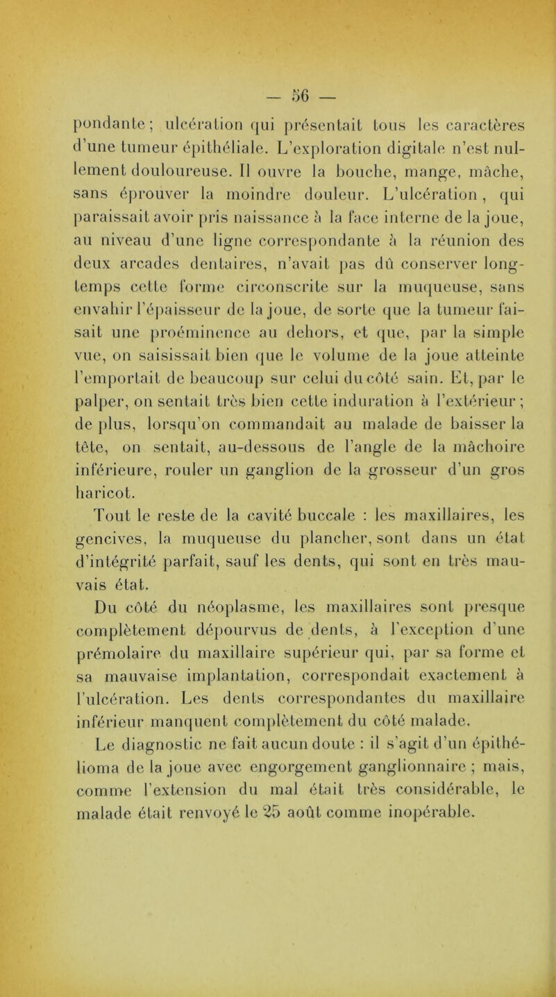 pondante; ulcération qui présentait tous les caractères d’une tumeur épithéliale. L’exploration digitale n’est nul- lement douloureuse. Il ouvre la bouche, mange, mâche, sans éprouver la moindre douleur. L’ulcération, qui paraissait avoir pris naissance à la lace interne de la joue, au niveau d’une ligne correspondante à la réunion des deux arcades dentaires, n’avait pas dû conserver long- temps cette forme circonscrite sur la muqueuse, sans envahir l’épaisseur de la joue, de sorte que la tumeur fai- sait une proéminence au dehors, et que, par la simple vue, on saisissait bien que le volume de la joue atteinte l’emportait de beaucoup sur celui du côté sain. Et, par le palper, on sentait très bien cette induration à l’extérieur; de plus, lorsqu’on commandait au malade de baisser la tête, on sentait, au-dessous de l’angle de la mâchoire inférieure, rouler un ganglion de la grosseur d’un gros haricot. Tout le reste de la cavité buccale : les maxillaires, les gencives, la muqueuse du plancher, sont dans un état d’intégrité parfait, sauf les dents, qui sont en très mau- vais état. Du côté du néoplasme, les maxillaires sont presque complètement dépourvus de dents, à l'exception d’une prémolaire du maxillaire supérieur qui, par sa forme et sa mauvaise implantation, correspondait exactement à l’ulcération. Les dents correspondantes du maxillaire inférieur manquent complètement du côté malade. Le diagnostic ne fait aucun doute : il s’agit d’un épitlié- lioma de la joue avec engorgement ganglionnaire ; mais, comme l’extension du mal était très considérable, le malade était renvoyé le 25 août comme inopérable.