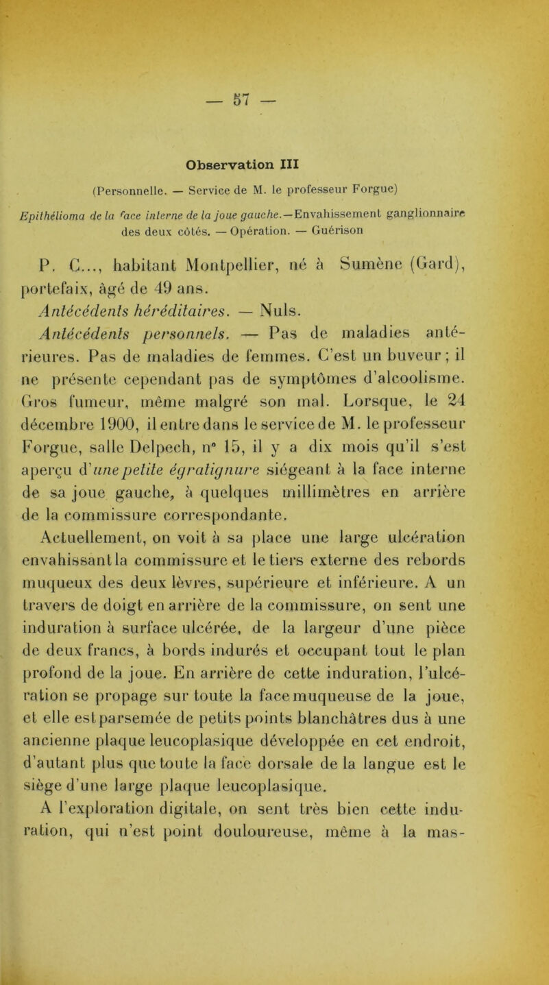 Observation III (Personnelle. — Service de M. le professeur Forgue) Epithélioma delà race interne de la joue gauche.—Envahissement ganglionnaire des deux côtés. — Opération. — Guérison P. C..., habitant Montpellier, né à Sumène (Gard), portefaix, âgé de 49 ans. Antécédents héréditaires. — Nuis. Antécédents personnels. — Pas de maladies anté- rieures. Pas de maladies de femmes. C’est un buveur; il ne présente cependant pas de symptômes d’alcoolisme. Gros fumeur, même malgré son mal. Lorsque, le 24 décembre 1900, il entre dans le service de M. le professeur Forgue, salle Delpech, n® 15, il y a dix mois qu’il s’est aperçu d’une petite égralignure siégeant à la face interne de sa joue gauche, à quelques millimètres en arrière de la commissure correspondante. Actuellement, on voit à sa place une large ulcération envahissant la commissure et le tiers externe des rebords muqueux des deux lèvres, supérieure et inférieure. A un travers de doigt en arrière de la commissure, on sent une induration à surface ulcérée, de la largeur d’une pièce de deux francs, à bords indurés et occupant tout le plan profond de la joue. En arrière de cette induration, l’ulcé- ration se propage sur toute la face muqueuse de la joue, et elle est parsemée de petits points blanchâtres dus à une ancienne plaque leucoplasique développée en cet endroit, d’autant plus que toute la face dorsale de la langue est le siège d'une large plaque leucoplasique. A l’exploration digitale, on sent très bien cette indu- ration, qui u’est point douloureuse, même à la mas-