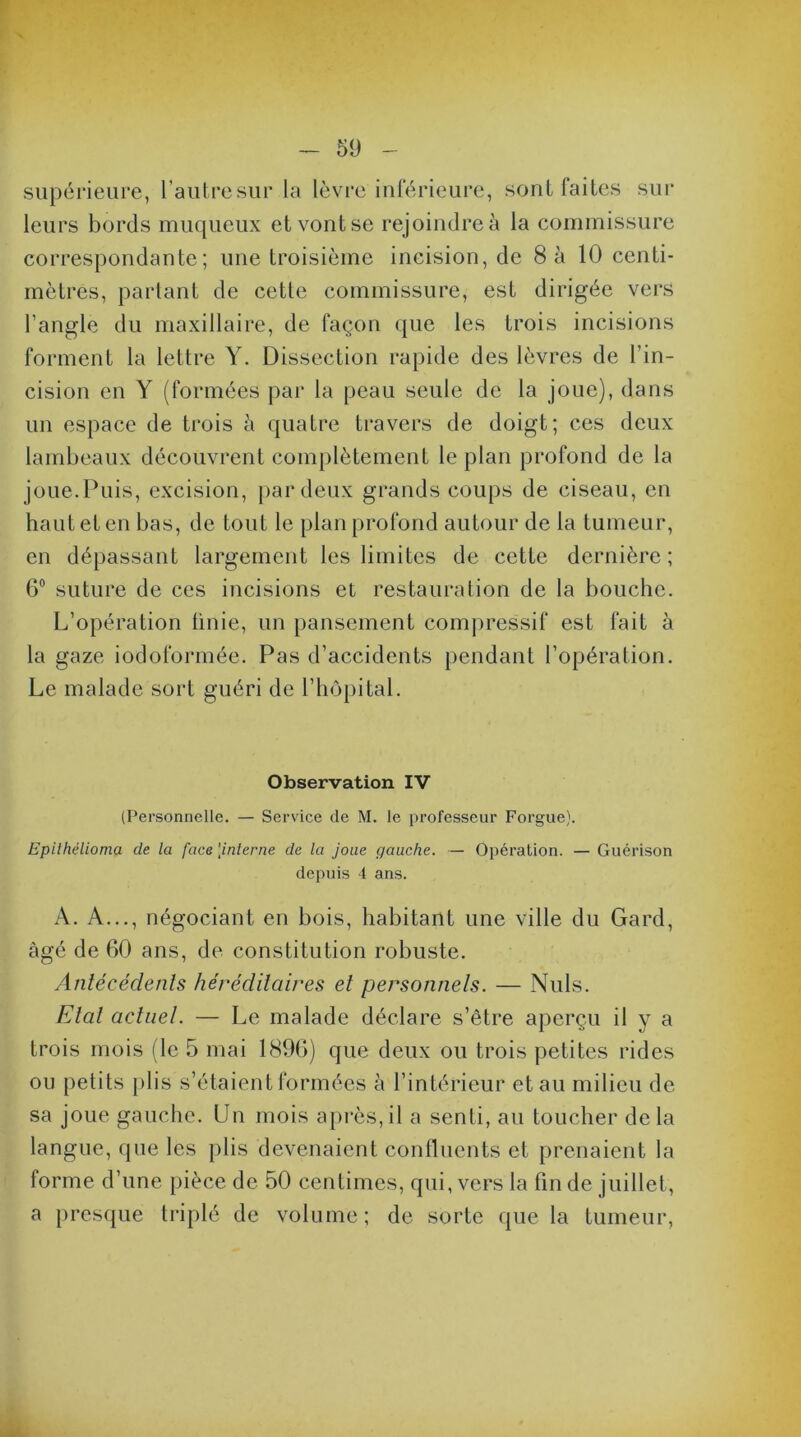 v - 59 - supérieure, l’autre sur la lèvre inférieure, sont faites sur leurs bords muqueux et vont se rejoindre à la commissure correspondante; une troisième incision, de 8 à 10 centi- mètres, partant de cette commissure, est dirigée vers l’angle du maxillaire, de façon que les trois incisions forment la lettre Y. Dissection rapide des lèvres de l’in- cision en Y (formées par la peau seule de la joue), dans un espace de trois à quatre travers de doigt; ces deux lambeaux découvrent complètement le plan profond de la joue.Puis, excision, par deux grands coups de ciseau, en haut et en bas, de tout le plan profond autour de la tumeur, en dépassant largement les limites de cette dernière ; 6° suture de ces incisions et restauration de la bouche. L’opération Unie, un pansement compressif est fait à la gaze iodoformée. Pas d’accidents pendant l’opération. Le malade sort guéri de l’hôpital. Observation IV (Personnelle. — Service de M. le professeur Forgue). Epithélioma de la face \interne de la joue gauche. — Opération. — Guérison depuis 4 ans. A. A..., négociant en bois, habitant une ville du Gard, âgé de 60 ans, de constitution robuste. Antécédents héréditaires et personnels. — Nuis. Etal actuel. — Le malade déclare s’être aperçu il y a trois mois (le 5 mai 1896) que deux ou trois petites rides ou petits plis s’étaient formées à l’intérieur et au milieu de sa joue gauche. Un mois après, il a senti, au toucher de la langue, que les plis devenaient confluents et prenaient la forme d’une pièce de 50 centimes, qui, vers la fin de juillet, a presque triplé de volume; de sorte que la tumeur,