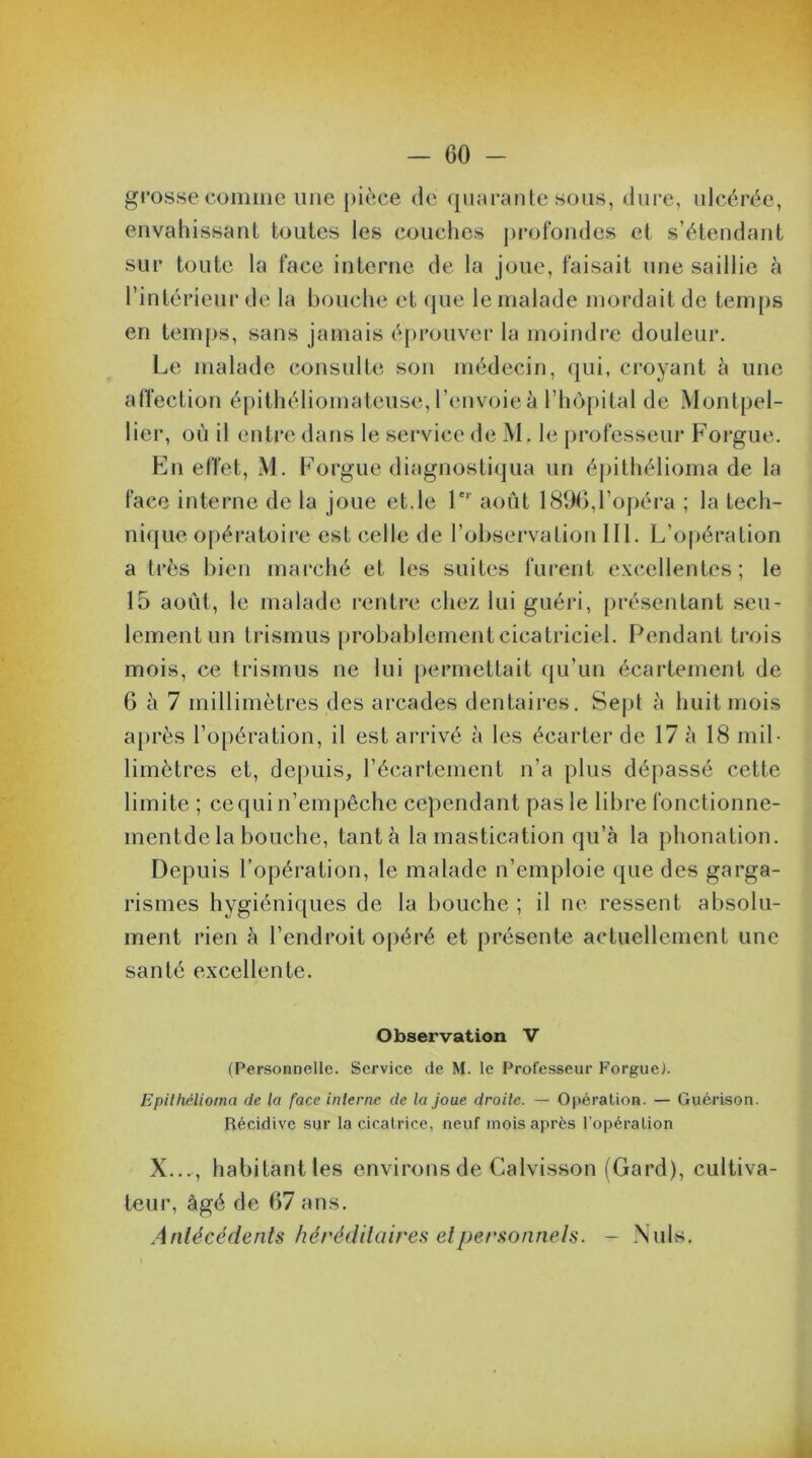 grosse comme une pièce de quarante sous, dure, ulcérée, envahissant toutes les couches profondes et s’étendant sur toute la face interne de la joue, faisait une saillie à l’intérieur de la bouche et que le malade mordait de temps en temps, sans jamais éprouver la moindre douleur. Le malade consulte son médecin, qui, croyant à une affection épithéliomatcuse, l’envoie à l'hôpital de Montpel- lier, où il entre dans le service de M. le professeur Forgue. En effet, M. Forgue diagnostiqua un épithélioma de la face interne de la joue et.le 1er août 1896,l’opéra ; la tech- nique opératoire est celle de l’observation III. L’opération a très bien marché et les suites furent excellentes; le 15 août, le malade rentre chez lui guéri, présentant seu- lement un trismus probablement cicatriciel. Pendant trois mois, ce trismus ne lui permettait qu’un écartement de 6 à 7 millimètres des arcades dentaires. Sept à huit mois après l’opération, il est arrivé à les écarter de 17 à 18 mil- limètres et, depuis, l’écartement n’a plus dépassé cette limite ; ce qui n’empêche cependant pas le libre fonctionne- mentde la bouche, tanta la mastication qu’à la phonation. Depuis l’opération, le malade n’emploie que des garga- rismes hygiéniques de la bouche ; il ne ressent absolu- ment rien à l’endroit opéré et présente actuellement une santé excellente. Observation V (Personnelle. Service de M. le Professeur Forgue). Epithélioma de la face interne de la joue droite. — Opération. — Guérison. Récidive sur la cicatrice, neuf mois après l'opération X..., habitantles environs de Calvisson (Gard), cultiva- teur, âgé de 67 ans. Antécédents héréditaires et personnels. - Nuis.