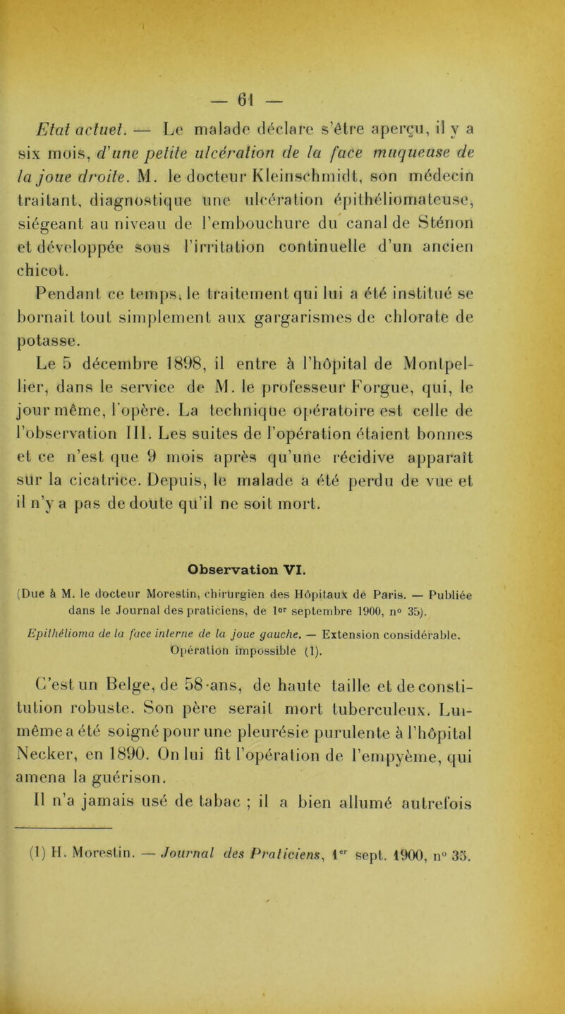 Etat actuel. — Le malade déclare s’être aperçu, il y a six mois, d'une petite ulcération de la face muqueuse de la joue droite. M. le docteur Kleinschmidt, son médecin traitant, diagnostique une ulcération épithéliomateuse, siégeant au niveau de l’embouchure du canal de Sténon et développée sous l’irritation continuelle d’un ancien chicot. Pendant ce temps, le traitement qui lui a été institué se bornait tout simplement aux gargarismes de chlorate de potasse. Le 5 décembre 1898, il entre à l’hôpital de Montpel- lier, dans le service de M. le professeur Forgue, qui, le jour même, l’opère. La technique opératoire est celle de l’observation 111. Les suites de l’opération étaient bonnes et ce n’est que 9 mois après qu’une récidive apparaît sur la cicatrice. Depuis, le malade a été perdu de vue et il n’y a pas de doute qu’il ne soit mort. Observation VI. (Due à M. le docteur Morestin, chirurgien des Hôpitaux de Paris. — Publiée dans le Journal des praticiens, de lor septembre 1900, n° 35). Epithélioma de la face interne de la joue gauche. — Extension considérable. Opération impossible (1). C’est un Belge, de 58-ans, de haute taille etdeconsti- tution robuste. Son père serait mort tuberculeux. Lui- même a été soigné pour une pleurésie purulente à l’hôpital Necker, en 1890. On lui fit l’opération de l’empyème, qui amena la guérison. Il n’a jamais usé de tabac ; il a bien allumé autrefois