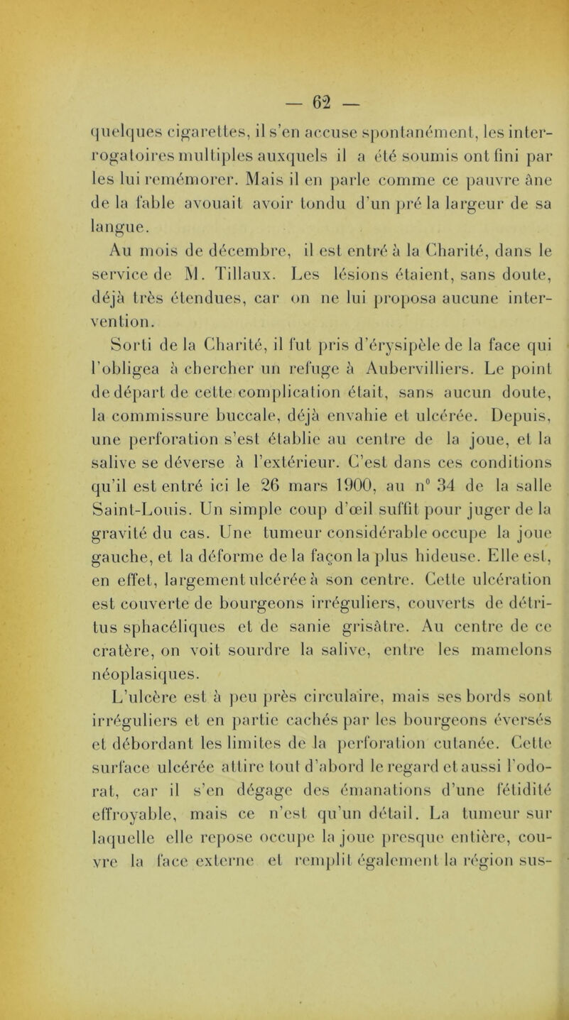 quelques cigarettes, il s’en accuse spontanément, les inter- rogatoires multiples auxquels il a été soumis ont fini par les lui remémorer. Mais il en parle comme ce pauvre âne de la fable avouait avoir tondu d’un pré la largeur de sa langue. Au mois de décembre, il est entré à la Charité, dans le service de M. Tillaux. Les lésions étaient, sans doute, déjà très étendues, car on ne lui proposa aucune inter- vention. Sorti de la Charité, il fut pris d’érysipèle de la face qui l’obligea à chercher un refuge à Aubervilliers. Le point de départ de cette complication était, sans aucun doute, la commissure buccale, déjà envahie et ulcérée. Depuis, une perforation s’est établie au centre de la joue, et la salive se déverse à l’extérieur. C’est dans ces conditions qu’il est entré ici le 26 mars 1900, au n° 34 de la salle Saint-Louis. Un simple coup d’œil suffit pour juger de la gravité du cas. Une tumeur considérable occupe la joue gauche, et la déforme de la façon la plus hideuse. Elle est, en effet, largement ulcérée à son centre. Cette ulcération est couverte de bourgeons irréguliers, couverts de détri- tus sphacéliques et de sanie grisâtre. Au centre de ce cratère, on voit sourdre la salive, entre les mamelons néoplasiques. L’ulcère est à peu près circulaire, mais ses bords sont irréguliers et en partie cachés par les bourgeons éversés et débordant les limites de la perforation cutanée. Cette surface ulcérée attire tout d’abord le regard et aussi l’odo- rat, car il s’en dégage des émanations d’une fétidité effroyable, mais ce n’est qu’un détail. La tumeur sur laquelle elle repose occupe la joue presque entière, cou- vre la face externe et remplit également la région sus-