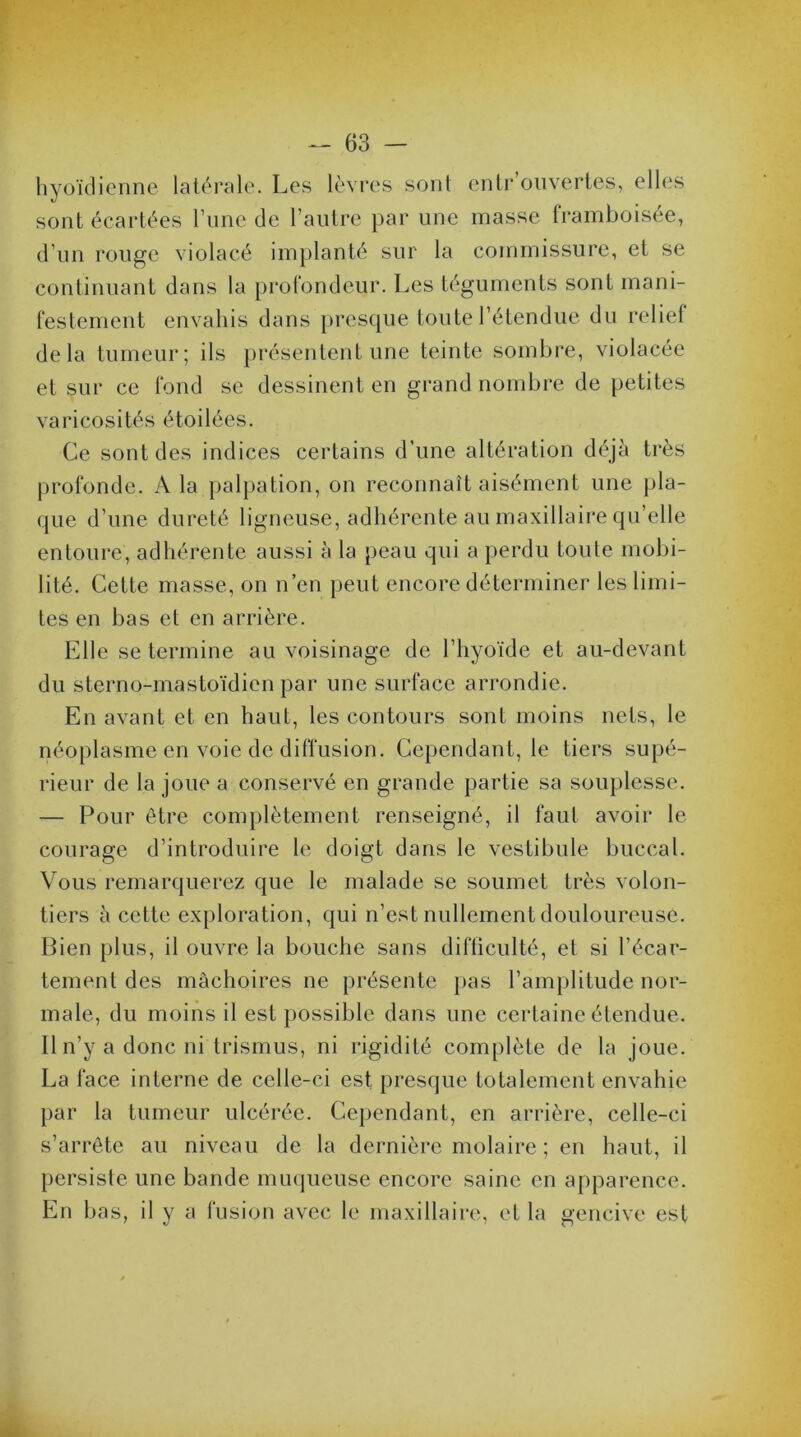 hyoïdienne latérale. Les lèvres sont entrouvertes, elles sont écartées l’une de l’autre par une masse framboisée, d’un rouge violacé implanté sur la commissure, et se continuant dans la profondeur. Les téguments sont mani- festement envahis dans presque toute l’étendue du relie! delà tumeur; ils présentent une teinte sombre, violacée et sur ce fond se dessinent en grand nombre de petites varicosités étoilées. Ce sont des indices certains d’une altération déjà très profonde. A la palpation, on reconnaît aisément une pla- que d’une dureté ligneuse, adhérente au maxillaire qu’elle entoure, adhérente aussi à la peau qui a perdu toute mobi- lité. Cette masse, on n’en peut encore déterminer les limi- tes en bas et en arrière. Elle se termine au voisinage de l’hyoïde et au-devant du sterno-mastoïdicn par une surface arrondie. En avant et en haut, les contours sont moins nets, le néoplasme en voie de diffusion. Cependant, le tiers supé- rieur de la joue a conservé en grande partie sa souplesse. — Pour être complètement renseigné, il faut avoir le courage d’introduire le doigt dans le vestibule buccal. Vous remarquerez que le malade se soumet très volon- tiers à cette exploration, qui n’est nullement douloureuse. Bien plus, il ouvre la bouche sans difliculté, et si l’écar- tement des mâchoires ne présente pas l’amplitude nor- male, du moins il est possible dans une certaine étendue. Il n’y a donc ni trismus, ni rigidité complète de la joue. La face interne de celle-ci est presque totalement envahie par la tumeur ulcérée. Cependant, en arrière, celle-ci s’arrête au niveau de la dernière molaire ; en haut, il persiste une bande muqueuse encore saine en apparence. En bas, il y a fusion avec le maxillaire, et la gencive est