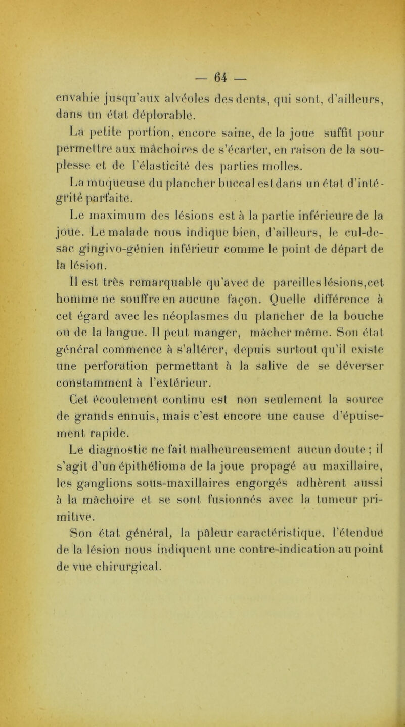 envahie jusqu’aux alvéoles des dents, qui sont, d’ailleurs, dans Un état déplorable. La petite portion, encore saine, de la joue suffit pour permettre aux mâchoires de s’écarter, en raison de la sou- plesse et de l’élasticité des parties molles. La muqueuse du plancher buccal estdans un état d’inté- gril é parfaite. Le maximum des lésions esta la partie inférieure de la jôüe. Le malade nous indique bien, d’ailleurs, le cul-de- sac gingivo-génien inférieur comme le point de départ de la lésion. 11 est très remarquable qu’avec de pareilles lésions,cet homme ne souffre en aucune façon. Quelle différence à cet égard avec les néoplasmes du plancher de la bouche ou de la langue. 11 petit manger, mâcher même. Son état général commence à s’altérer, depuis surtout qu’il existe une perforation permettant à la salive de se déverser constamment à l’extérieur. Cet écoulement continu est non seulement la source de grands ennuis, mais c’est encore une cause d’épuise- ment rapide. Le diagnostic ne fait malheureusement aucun doute; il s’agit d’un épithélioma de la jolie propagé au maxillaire, les ganglions sotts-maxillaires engorgés adhèrent aussi h la mâchoire et se sont fusionnés avec la tumeur pri- mitive. Son état général, la pâleur caractéristique, l'étendue de la lésion nous indiquent une contre-indication au point de vue chirurgical.