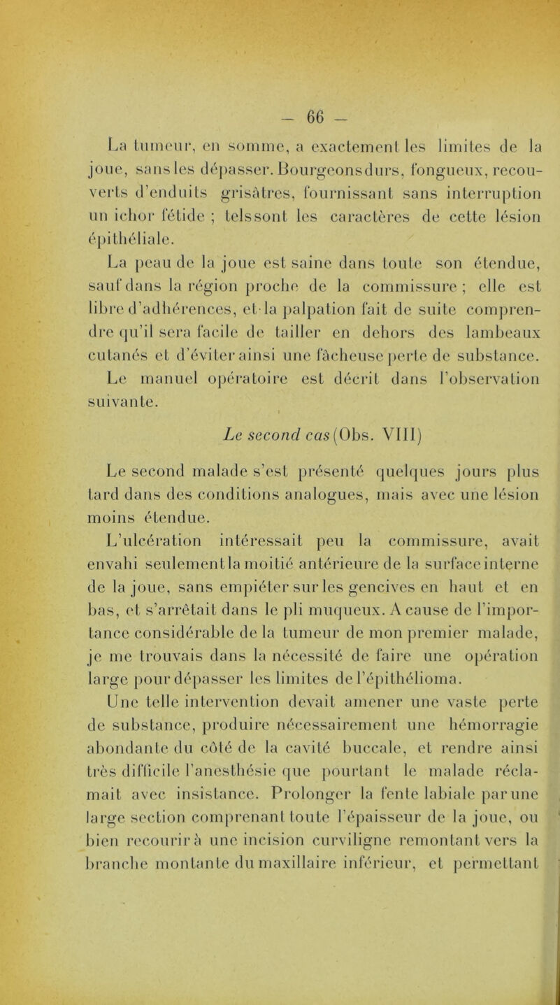 La tumeur, en somme, a exactement les limites de la joue, sans les dépasser. Bourgeons durs, fongueux, recou- verts d’enduits grisâtres, fournissant sans interruption un ichor fétide ; tels sont les caractères de cette lésion épithéliale. La peau de la joue est saine dans toute son étendue, sauf dans la région proche de la commissure; elle est libre d’adhérences, et la palpation fait de suite compren- dre qu’il sera facile de tailler en dehors des lambeaux cutanés et d’éviter ainsi une fâcheuse perte de substance. Le manuel opératoire est décrit dans l’observation suivante. Le second cas (Obs. VIII) Le second malade s’est présenté quelques jours plus tard dans des conditions analogues, mais avec une lésion moins étendue. L’ulcération intéressait peu la commissure, avait envahi seulement la moitié antérieure de la surface interne de la joue, sans empiéter sur les gencives en haut et en bas, et s’arrêtait dans le pli muqueux. A cause de l’impor- tance considérable de la tumeur de mon premier malade, je me trouvais dans la nécessité de faire une opération large pour dépasser les limites de l’épithélioma. Une telle intervention devait amener une vaste perte de substance, produire nécessairement une hémorragie abondante du côté de la cavité buccale, et rendre ainsi très difficile l’anesthésie que pourtant le malade récla- mait avec insistance. Prolonger la fente labiale par une large section comprenant toute l’épaisseur de la joue, ou bien recourir à une incision curviligne remontant vers la branche montante du maxillaire inférieur, et permettant