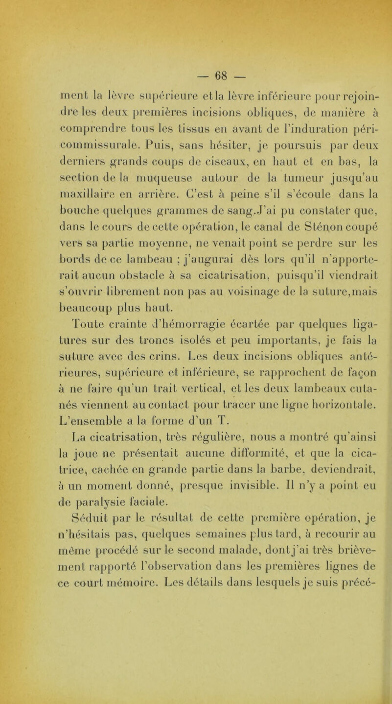 nient la lèvre supérieure et la lèvre inférieure pour rejoin- dre les deux premières incisions obliques, de manière à comprendre tous les tissus en avant de l’induration péri- commissurale. Puis, sans hésiter, je poursuis par deux derniers grands coups de ciseaux, en haut et en bas, la section de la muqueuse autour de la tumeur jusqu’au maxillaire en arrière. C’est à peine s’il s’écoule dans la bouche quelques grammes de sang.J’ai pu constater que, dans le cours de cette opération, le canal de Sténon coupé vers sa partie moyenne, ne venait point se perdre sur les bords de ce lambeau ; j’augurai dès lors qu’il n’apporte- rait aucun obstacle à sa cicatrisation, puisqu’il viendrait s’ouvrir librement non pas au voisinage de la suture,mais beaucoup plus haut. Toute crainte d’hémorragie écartée par quelques liga- tures sur des troncs isolés et peu importants, je fais la suture avec des crins. Les deux incisions obliques anté- rieures, supérieure et inférieure, se rapprochent de façon à ne faire qu’un trait vertical, et les deux lambeaux cuta- nés viennent au contact pour tracer une ligne horizontale. L’ensemble a la forme d’un T. La cicatrisation, très régulière, nous a montré qu’ainsi la joue ne présentait aucune difformité, et que la cica- trice, cachée en grande partie dans la barbe, deviendrait, à un moment donné, presque invisible. Il n’y a point eu de paralysie faciale. Séduit par le résultat de cette première opération, je n’hésitais pas, quelques semaines plus tard, à recourir au même procédé sur le second malade, dont j’ai très briève- ment rapporté l’observation dans les premières lignes de ce court mémoire. Les détails dans lesquels je suis précé-