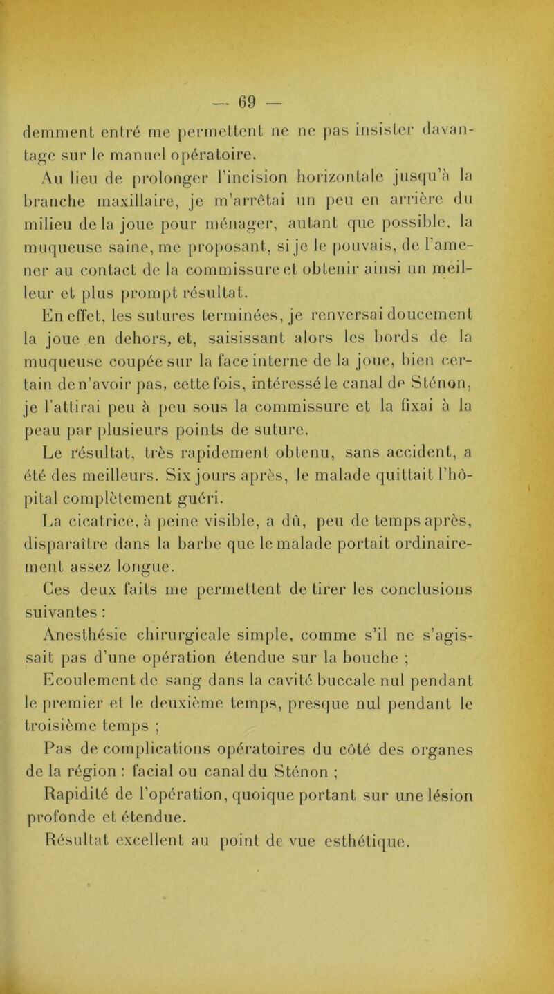 demment entré me permettent ne ne pas insister davan- tage sur le manuel opératoire. Au lieu de prolonger l’incision horizontale jusqu’à la branche maxillaire, je m’arrêtai un peu en arrière du milieu delà joue pour ménager, autant que possible, la muqueuse saine, me proposant, si je le pouvais, de l’ame- ner au contact de la commissure et obtenir ainsi un meil- leur et plus prompt résultat. En effet, les sutures terminées, je renversai doucement la joue en dehors, et, saisissant alors les bords de la muqueuse coupée sur la face interne de la joue, bien cer- tain de n’avoir pas, cette fois, intéressé le canal de Sténon, je l’attirai peu à peu sous la commissure et la fixai à la peau par plusieurs points de suture. Le résultat, très rapidement obtenu, sans accident, a été des meilleurs. Six jours après, le malade quittait l’hô- pital complètement guéri. La cicatrice, à peine visible, a dû, peu de temps après, disparaître dans la barbe que le malade portait ordinaire- ment assez longue. Ces deux faits me permettent de tirer les conclusions suivantes : Anesthésie chirurgicale simple, comme s’il ne s’agis- sait pas d’une opération étendue sur la bouche ; Ecoulement de sang dans la cavité buccale nul pendant le premier et le deuxième temps, presque nul pendant le troisième temps ; Pas de complications opératoires du côté des organes de la région : facial ou canal du Sténon ; Rapidité de l’opération, quoique portant sur une lésion profonde et étendue. Résultat excellent au point de vue esthétique.