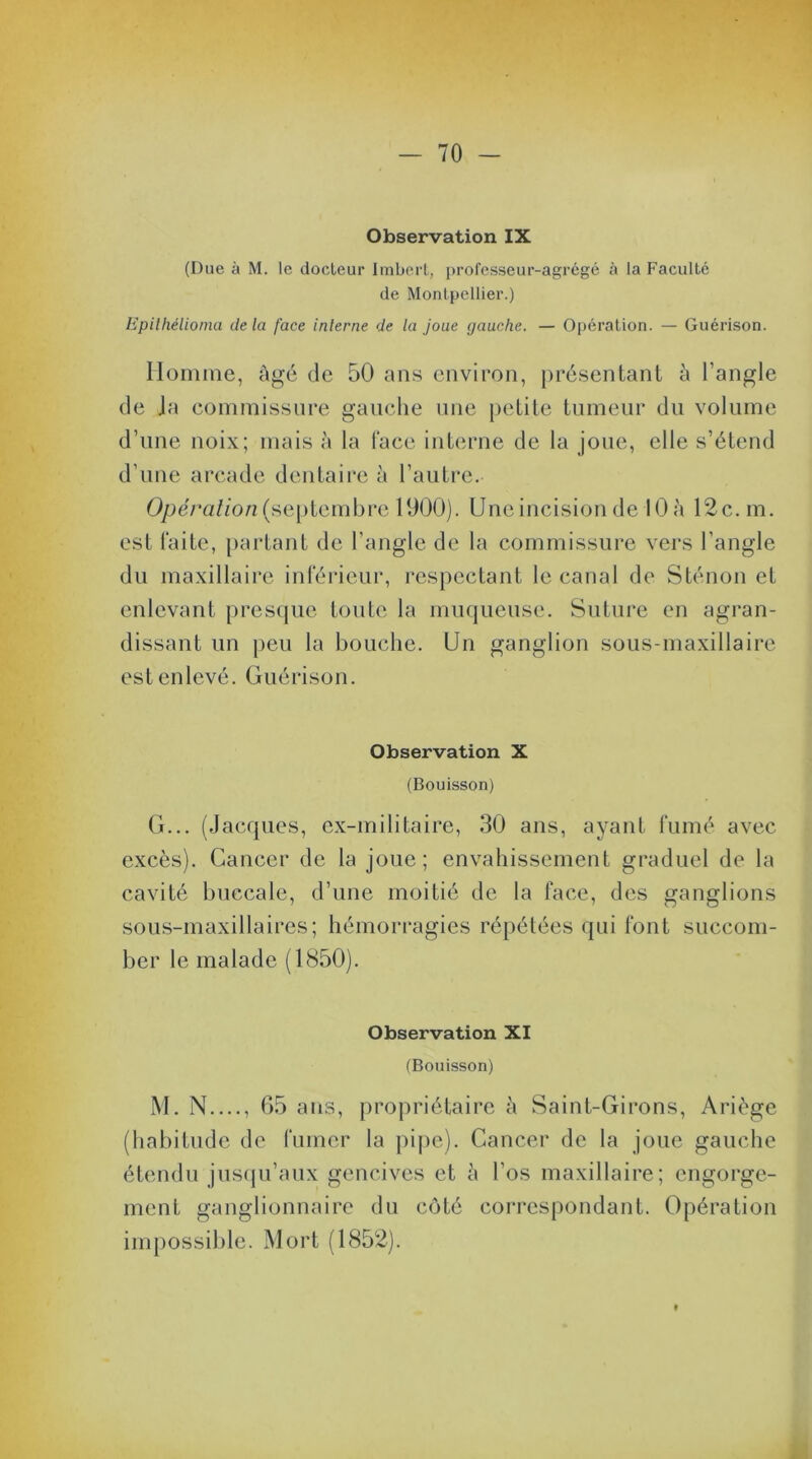 Observation IX (Due à M. le docteur Imbert, professeur-agrégé à la Faculté de Montpellier.) Epiihélioma de la face interne de la joue gauche. — Opération. — Guérison. Homme, âgé de 50 ans environ, présentant à l’angle de Ja commissure gauche une petite tumeur du volume d’une noix; mais à la face interne de la joue, elle s’étend d'une arcade dentaire à l’autre. Opération (septembre 1900). Une incision de 10 à 12c. m. est faite, partant de l’angle de la commissure vers l’angle du maxillaire inférieur, respectant le canal de Sténon et enlevant presque toute la muqueuse. Suture en agran- dissant un peu la bouche. Un ganglion sous-maxillaire est enlevé. Guérison. Observation X (Bouisson) G... (Jacques, ex-militaire, 30 ans, ayant fumé avec excès). Cancer de la joue; envahissement graduel de la cavité buccale, d’une moitié de la face, des ganglions sous-maxillaires; hémorragies répétées qui font succom- ber le malade (1850). Observation XI (Bouisson) M. N...., 65 ans, propriétaire à Saint-Girons, Ariège (habitude de fumer la pipe). Cancer de la joue gauche étendu jusqu’aux gencives et à l’os maxillaire; engorge- ment ganglionnaire du côté correspondant. Opération impossible. Mort (1852).
