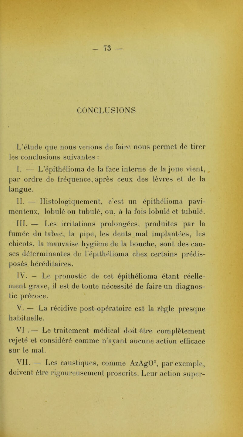 CONCLUSIONS L’étude que nous venons de faire nous permet de tirer les conclusions suivantes : I. — L’épithélioma de la face interne de la joue vient,, par ordre de fréquence, après ceux des lèvres et de la langue. IL — Histologiquement, c’est un épithélioma pavi- menteux, lobulé ou tubulé, ou, à la fois lobulé et tubulé. III. — Les irritations prolongées, produites par la fumée du tabac, la pipe, les dents mal implantées, les chicots, la mauvaise hygiène de la bouche, sont des cau- ses déterminantes de l’épithélioma chez certains prédis- posés héréditaires. IV. — Le pronostic de cet épithélioma étant réelle- ment grave, il est de toute nécessité de faire un diagnos- tic précoce. V. — La récidive post-opératoire est la règle presque habituelle. VI .— Le traitement médical doit être complètement rejeté et considéré comme n’ayant aucune action efficace sur le mal. VIL — Les caustiques, comme AzAgO3, par exemple, doivent être rigoureusement proscrits. Leur action super-