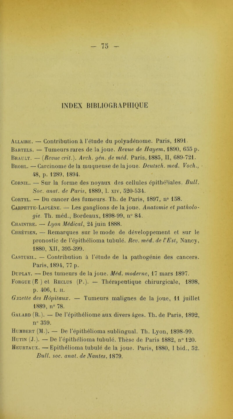INDEX BIBLIOGRAPHIQUE Allaire. — Contribution à l’étude du polyadénome. Paris, 1891 Bartels. — Tumeurs rares de la joue. Revue de Haijem, 1890, 655 p. Brault. — (Revue crit.). Arch. gén. de méd. Paris, 1885, II, 689-721. Broul. — Carcinome de la muqueuse de la joue. Deutsch. med. Voch., ■ 48, p. 1289, 1894. Cornil. — Sur la forme des noyaux des cellules épithé1 iales. Bull. Soc. anat. de Paris, 1889, 1. xiv, 520-534. Cortyl. — Du cancer des fumeurs. Th. de Paris, 1897, n° 158. Carpette- Laplène. — Les ganglions de la joue. Anatomie et patholo- gie. Th. méd., Bordeaux, 1898-99, n° 84. Cîiaintre. — Lyon Médical, 24 juin 1888. Chrétien. — Remarques sur le mode de développement et sur le pronostic de l’épithélioma tubulé. Rev. méd. de l’Est, Nancy, 1880, XII, 395-399. Castueil. — Contribution à l’étude de la pathogénie des cancers. Paris, 1894, 77 p. Duplay. — Des tumeurs de la joue. Méd. moderne, 17 mars 1897. FoRGUE(E)et Reclus (P.). — Thérapeutique chirurgicale, 1898, p. 406, t. ii. Gazette des Hôpitaux. — Tumeurs malignes de la joue, 11 juillet 1889, n° 78. Galard (R.). — De l’épithéliome aux divers âges. Th. de Paris, 1892, nü 359. Humbert (M.). — De l’épithélioma sublingual. Th. Lyon, 1898-99. Hutin (J.). — De l’épithélioma tubulé. Thèse de Paris 1882, n° 120. Heurtaux. — Epithélioma tubulé de la joue. Paris, 1880, I bid., 52. Bull. soc. anat. de Nantes. 1879.