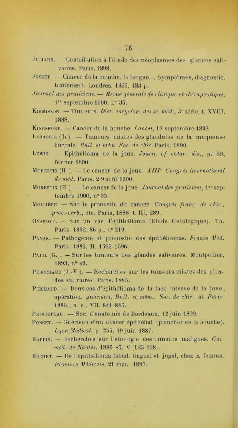 Juliard. — Contribution à l’étude des néoplasmes des glandes sali- vaires. Paris, 1898. Josset. — Cancer de la bouche, la langue... Symptômes, diagnostic, traitement. Londres, 1893, 183 p. Journal des praticiens. — Bevue générale de clinique et thérapeutique, 1er septembre 1900, n° 33. Kirmisson. — Tumeurs. Dict. encyclop. dcssc. mèd., 3e série, t. XVIII, 1888. Kingsfori». — Cancer de la bouche. Lancet, 12 septembre 1892. Larabrie (de). — Tumeurs mixtes des glandules de la muqueuse buccale. Bull, et mém. Soc. de chïr. Paris, 1890. Lewis. — Epithélioma de la joue. Journ. of cutan. dis., p. 69, février 1890. Morestin (H.). — Le cancer de la joue. XIIIe Congrès international de mèd. Paris, 2 9 août 1900. Morestin (H.). — Le cancer de la joue Journal des praticiens, 1er sep- tembre 1900, n° 33. Mollière. — Sur le pronostic du cancer. Congrès franc, de chir., proe.-verb., etc. Paris, 1888, t. III, 289. Onanoff. — Sur un cas d’épithélioma (Etude histologique). Th. Paris, 1892, 86 p., n° 219. Panas. — Pathogénie et pronostic des épitbéliomas. France Mèd. Paris, 1883, II, 1593-1596. Pajol (G.). — Sur les tumeurs des glandes salivaires. Montpellier, 1893, n° 42. Perochaud (J.-V.). — Recherches sur les tumeurs mixtes des glan- des salivaires. Paris, 1885. PiÉcnAFD. — Deux cas d’épithélioma de la face interne de la joue , opération, guérison. Bull, et mém., Soc. de chir. de Paris, 1886., n. s., VII, 841-845. Princeteau. — Soc. d’anatomie de Bordeaux, 12 juin 1899. Poncet. — Guérison d’un cancer épithélial (plancher de la bouche). Lxjon Médical, p. 255, 19 juin 1887. Rappin. — Recherches sur l’étiologie des tumeurs malignes. Gaz. mèd. de Nantes, 1886-87, V (125-128). Rochet. — De l’épithélioma labial, lingual et jugal, chez la femme. Province Médicale, 21 mai, 1887.