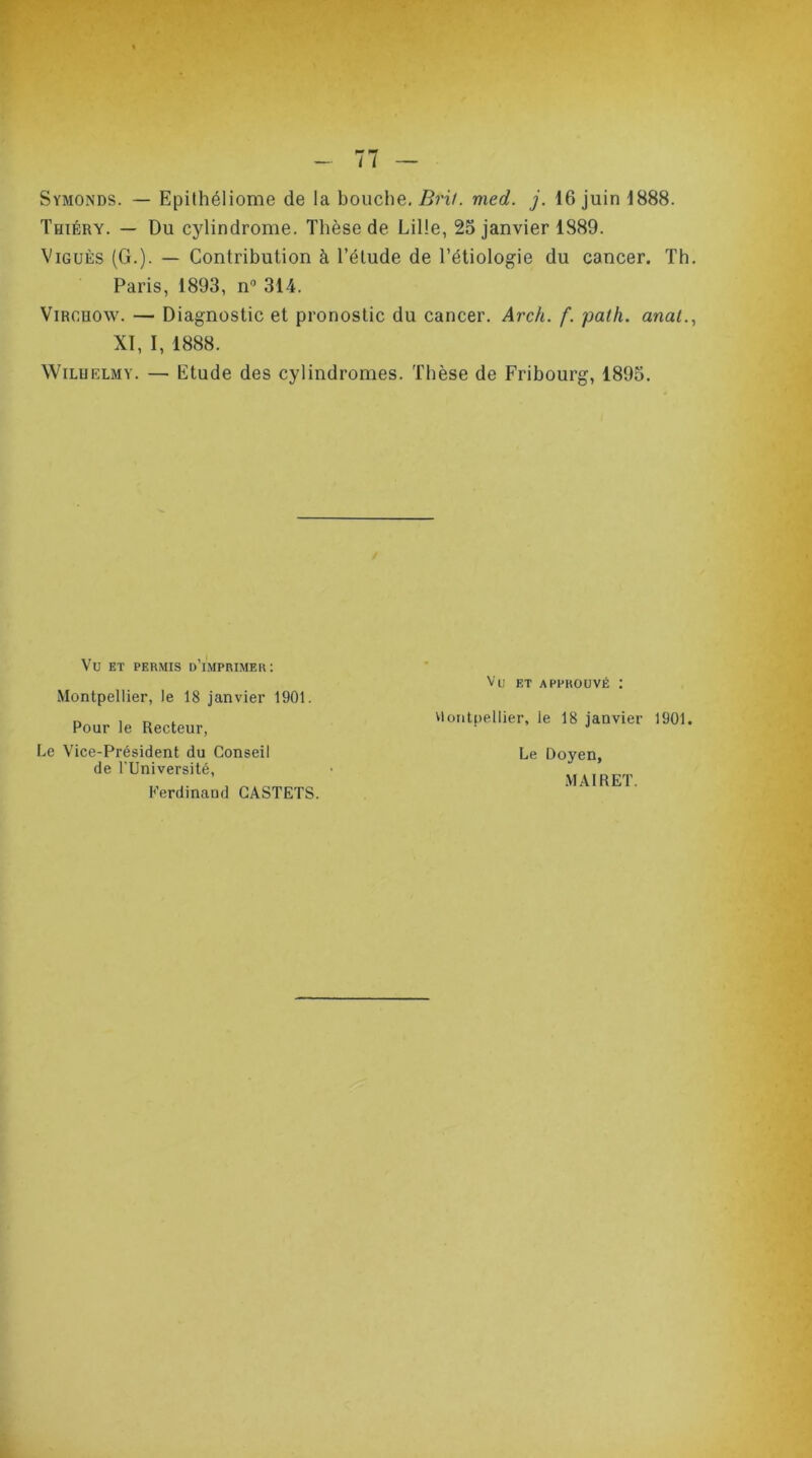 Symonds. — Epithéliome de la bouche. Brit. med. j. 16 juin 1888. Thiéry. — Du cylindrome. Thèse de Lille, 25 janvier 1889. Viguès (G.). — Contribution à l’élude de l’étiologie du cancer. Th. Paris, 1893, n° 314. Virchow. — Diagnostic et pronostic du cancer. Arch. f. path. anat., XI, I, 1888. Wilhelm y. — Etude des cylindromes. Thèse de Fribourg, 1895. Vu ET APPROUVÉ : Montpellier, le 18 janvier 1901. Pour le Recteur, Montpellier, le 18 janvier 1901 Le Doyen, Le Vice-Président du Conseil de l'Université, MAIRET. Ferdinand CASTETS.